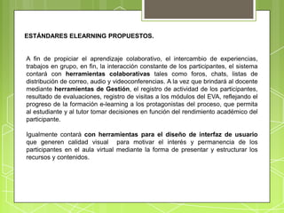 ESTÁNDARES ELEARNING PROPUESTOS.


A fin de propiciar el aprendizaje colaborativo, el intercambio de experiencias,
trabajos en grupo, en fin, la interacción constante de los participantes, el sistema
contará con herramientas colaborativas tales como foros, chats, listas de
distribución de correo, audio y videoconferencias. A la vez que brindará al docente
mediante herramientas de Gestión, el registro de actividad de los participantes,
resultado de evaluaciones, registro de visitas a los módulos del EVA, reflejando el
progreso de la formación e-learning a los protagonistas del proceso, que permita
al estudiante y al tutor tomar decisiones en función del rendimiento académico del
participante.

Igualmente contará con herramientas para el diseño de interfaz de usuario
que generen calidad visual para motivar el interés y permanencia de los
participantes en el aula virtual mediante la forma de presentar y estructurar los
recursos y contenidos.
 