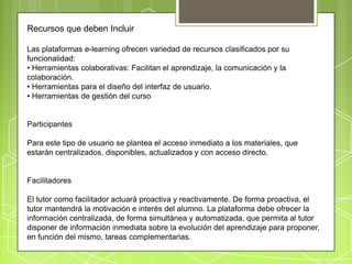 Recursos que deben Incluir

Las plataformas e-learning ofrecen variedad de recursos clasificados por su
funcionalidad:
• Herramientas colaborativas: Facilitan el aprendizaje, la comunicación y la
colaboración.
• Herramientas para el diseño del interfaz de usuario.
• Herramientas de gestión del curso


Participantes

Para este tipo de usuario se plantea el acceso inmediato a los materiales, que
estarán centralizados, disponibles, actualizados y con acceso directo.


Facilitadores

El tutor como facilitador actuará proactiva y reactivamente. De forma proactiva, el
tutor mantendrá la motivación e interés del alumno. La plataforma debe ofrecer la
información centralizada, de forma simultánea y automatizada, que permita al tutor
disponer de información inmediata sobre la evolución del aprendizaje para proponer,
en función del mismo, tareas complementarias.
 