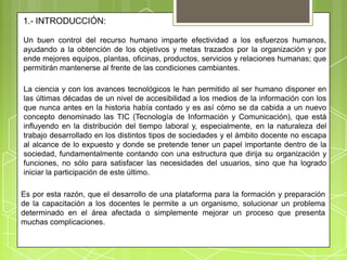 Un buen control del recurso humano imparte efectividad a los esfuerzos humanos,
ayudando a la obtención de los objetivos y metas trazados por la organización y por
ende mejores equipos, plantas, oficinas, productos, servicios y relaciones humanas; que
permitirán mantenerse al frente de las condiciones cambiantes.

La ciencia y con los avances tecnológicos le han permitido al ser humano disponer en
las últimas décadas de un nivel de accesibilidad a los medios de la información con los
que nunca antes en la historia había contado y es así cómo se da cabida a un nuevo
concepto denominado las TIC (Tecnología de Información y Comunicación), que está
influyendo en la distribución del tiempo laboral y, especialmente, en la naturaleza del
trabajo desarrollado en los distintos tipos de sociedades y el ámbito docente no escapa
al alcance de lo expuesto y donde se pretende tener un papel importante dentro de la
sociedad, fundamentalmente contando con una estructura que dirija su organización y
funciones, no sólo para satisfacer las necesidades del usuarios, sino que ha logrado
iniciar la participación de este último.

Es por esta razón, que el desarrollo de una plataforma para la formación y preparación
de la capacitación a los docentes le permite a un organismo, solucionar un problema
determinado en el área afectada o simplemente mejorar un proceso que presenta
muchas complicaciones.
 