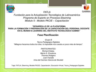 FATLA
    Fundación para la Actualización Tecnológica de Latinoamérica
            Programa de Experto en Procesos Elearning
             Módulo 5 - Modelo PACIE – Capacitación

                      “DESARROLLO DE LA PLATAFORMA
PARA LA FORMACIÓN Y PREPARACIÓN DE LA CAPACITACIÓN DEL PERSONAL DOCENTE
         EN EL MUNDO E-LEARNING DEL INSTITUTO TECNOLÓGICO GAMMA”

                                    Fase Planificación
                                           Grupo B
                               Tecno-Pedagogos Digitales
     “Milagros hacemos todos los días, lo imposible nos cuesta un poco más de tiempo”.

                                        PARTICIPANTES:
                                         Richard Galea.
                                       María G. Escalona.
                                        Thomas Hodgers
                                          Juan Faneite
                               Irma del Carmen García de Nicolieli

  Tags: FATLA, Elearning, Modelo PACIE, Capacitación, Educación Virtual, Tecno_Pedagogos Digitales
 