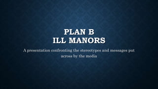 PLAN B 
ILL MANORS 
A presentation confronting the stereotypes and messages put 
across by the media 
 