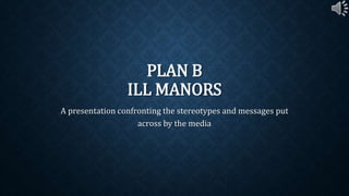 PLAN B 
ILL MANORS 
A presentation confronting the stereotypes and messages put 
across by the media 
 