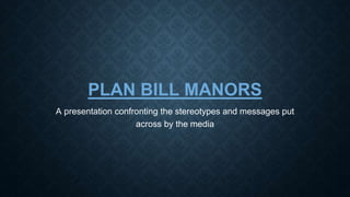 PLAN BILL MANORS 
A presentation confronting the stereotypes and messages put 
across by the media 
 