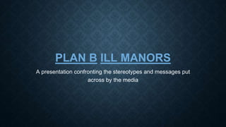 PLAN B ILL MANORS 
A presentation confronting the stereotypes and messages put 
across by the media 
 