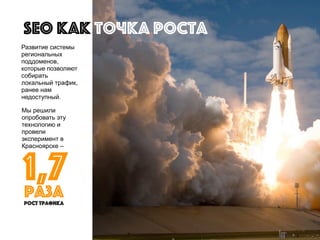 Мы решили
опробовать эту
технологию и
провели
эксперимент в
Красноярске –
Развитие системы
региональных
поддоменов,
которые позволяют
собирать
локальный трафик,
ранее нам
недоступный.
SEO как точка роста
1,7
рост трафика
раза
 