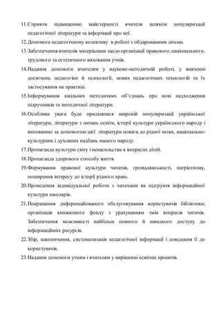 11.Сприяти підвищенню майстерності вчителя шляхом популяризації
педагогічної літератури та інформації про неї.
12.Допомога педагогічному колективу в роботі з обдарованими дітьми.
13.Забезпечення вчителів матеріалами щодо організації правового,національного,
трудового та естетичного виховання учнів.
14.Надання допомоги вчителям у науково-методичній роботі, у вивченні
досягнень педагогіки й психології, нових педагогічних технологій та їх
застосування на практиці.
15.Інформування шкільних методичних об’єднань про нові надходження
підручників та методичної літератури.
16.Особлива увага буде приділятися широкій популяризації української
літератури, літератури з питань освіти, історії культури українського народу і
вихованню за допомогою цієї літератури поваги до рідної мови, національно-
культурних і духовних надбань нашого народу.
17.Пропаганда культури світу і ненасильства в інтересах дітей.
18.Пропаганда здорового способу життя.
19.Формування правової культури читачів, громадянськості, патріотизму,
поширення інтересу до історії рідного краю.
20.Проведення індивідуальної роботи з читачами як підґрунтя інформаційної
культури школярів.
21.Покращення диференційованого обслуговування користувачів бібліотеки;
організація книжкового фонду з урахуванням змін інтересів читачів.
Забезпечення можливості найбільш повного й швидкого доступу до
інформаційних ресурсів.
22.Збір, накопичення, систематизація педагогічної інформації і доведення її до
користувачів.
23.Надання допомоги учням і вчителям у вирішенні освітніх проектів.
 