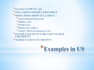 Examples in USGas price in 2007 $3 / galONLY SHOWS PRODUCTION PRICEHIDES HIDES HIDES FULL PRICE – Environmental destructionMilitary costsHealth costsBlood of our soldiersGlobal / Mid East animosity to US$12 PER GALLON FUTURE COST TO OUR CHILDREN!!!MARKET SAYS IT IS CHEEP!!!!