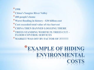EXAMPLE OF HIDING ENVIRONMENTAL COSTS1998China’s Yangtze River Valley400 people’s homeWorst flooding in history - $30 billion costCost exceeded total value of rice harvestCHINA THEN BANNED LOGGING THERETREES STANDING WORTH 3X TREES CUT – FLOOD CONTROL SERVICESMARKET WAS OFF BY FACTOR OF 3!!!!!!!!!