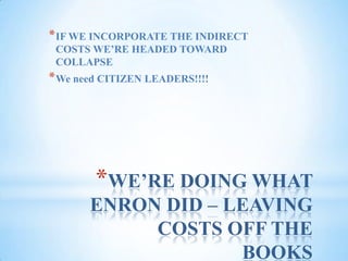 WE’RE DOING WHAT ENRON DID – LEAVING COSTS OFF THE BOOKSIF WE INCORPORATE THE INDIRECT COSTS WE’RE HEADED TOWARD COLLAPSEWe need CITIZEN LEADERS!!!!