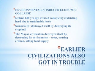 EARLIER CIVILIZATIONS ALSO GOT IN TROUBLEENVIRONMENTALLY INDUCED ECONOMIC COLLAPSEIceland 600 yrs ago averted collapse by restricting herd size to sustainable levelsSamaria BC destroyed itself by destroying its croplandThe Mayan civilization destroyed itself by destroying its environment – trees, causing erosion, killing food supply
