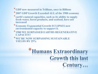 Humans Extraordinary Growth this last Century…GDP now measured in Trillions, once in Billions2007 GDP Growth Exceeded ALL of the 1900 economyearth's natural capacities, such as its ability to supply fresh water, forest products, and seafood, have not increasedEconomy Exponential Growth ECLIPSES now environmental capacity to support it.1980 WE SURPASSED EARTHS REGENERATIVE CAPACITY!WE’RE NOW SURPASSING SUSTAINABLE YIELDS BY 25%
