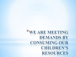 WE ARE MEETING DEMANDS BY CONSUMING OUR CHILDREN’S RESOURCES