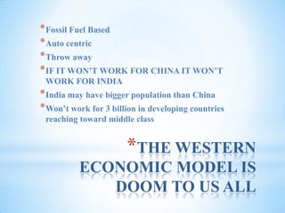 THE WESTERN ECONOMIC MODEL IS DOOM TO US ALLFossil Fuel BasedAuto centricThrow awayIF IT WON’T WORK FOR CHINA IT WON’T WORK FOR INDIAIndia may have bigger population than ChinaWon’t work for 3 billion in developing countries reaching toward middle class