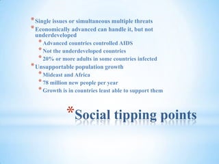 Social tipping pointsSingle issues or simultaneous multiple threatsEconomically advanced can handle it, but not underdevelopedAdvanced countries controlled AIDSNot the underdeveloped countries20% or more adults in some countries infectedUnsupportable population growthMideast and Africa78 million new people per yearGrowth is in countries least able to support them