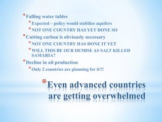 Even advanced countries are getting overwhelmedFalling water tablesExpected – policy would stabilize aquifersNOT ONE COUNTRY HAS YET DONE SOCutting carbon is obviously necessaryNOT ONE COUNTRY HAS DONE IT YETWILL THIS BE OUR DEMISE AS SALT KILLED SAMARIA?Decline in oil productionOnly 2 countries are planning for it!!!
