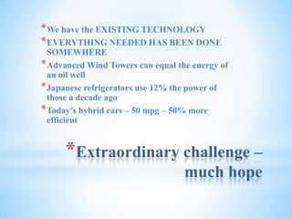 Extraordinary challenge – much hopeWe have the EXISTING TECHNOLOGYEVERYTHING NEEDED HAS BEEN DONE SOMEWHEREAdvanced Wind Towers can equal the energy of an oil wellJapanese refrigerators use 12% the power of those a decade agoToday’s hybrid cars – 50 mpg – 50% more efficient 