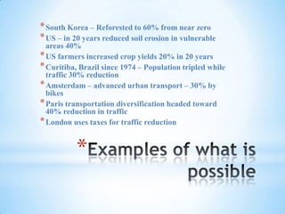 Examples of what is possibleSouth Korea – Reforested to 60% from near zeroUS – in 20 years reduced soil erosion in vulnerable areas 40%US farmers increased crop yields 20% in 20 yearsCuritiba, Brazil since 1974 – Population tripled while traffic 30% reductionAmsterdam – advanced urban transport – 30% by bikesParis transportation diversification headed toward 40% reduction in trafficLondon uses taxes for traffic reduction