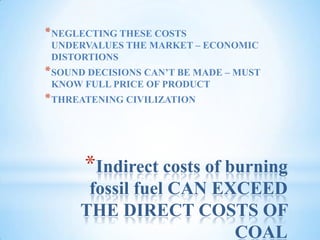 Indirect costs of burning fossil fuel CAN EXCEED THE DIRECT COSTS OF COALNEGLECTING THESE COSTS UNDERVALUES THE MARKET – ECONOMIC DISTORTIONSSOUND DECISIONS CAN’T BE MADE – MUST KNOW FULL PRICE OF PRODUCTTHREATENING CIVILIZATION