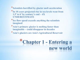 Chapter 1 - Entering a new world Scientists horrified by glacier melt acceleration In 10 years projected rise in sea levels went from 1.5’ to 6’ by century’s end – 4X UNDERESTIMATE Ice flow speed exceeds anything the scientists imagined Asia’s primary glacier is melting faster than imaginable – could disappear in decades Asia’s glaciers are Asia’s Agricultural Reservoir 