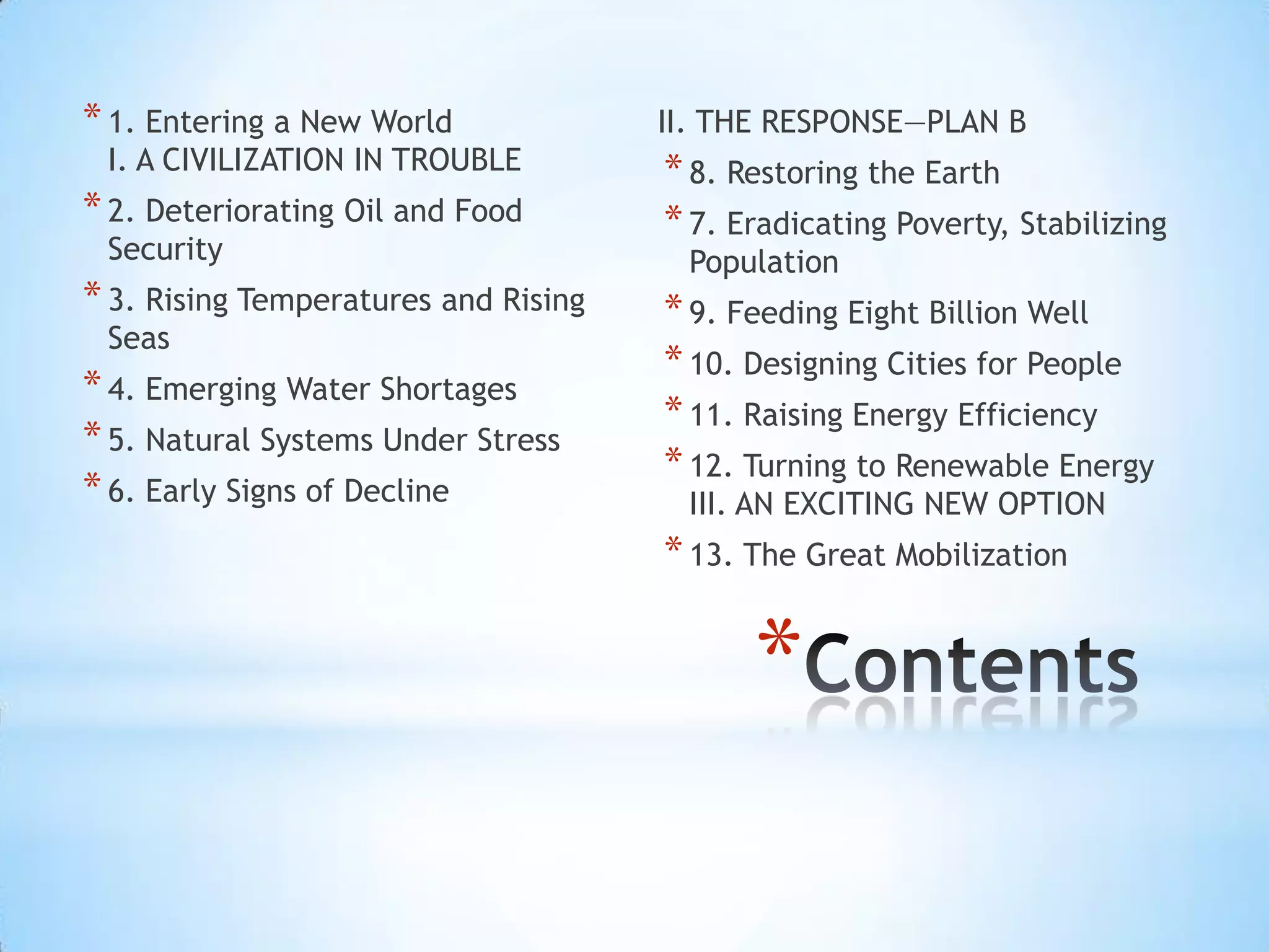 Contents1. Entering a New WorldI. A CIVILIZATION IN TROUBLE2. Deteriorating Oil and Food Security3. Rising Temperatures and Rising Seas4. Emerging Water Shortages5. Natural Systems Under Stress6. Early Signs of DeclineII. THE RESPONSE—PLAN B8. Restoring the Earth7. Eradicating Poverty, Stabilizing Population9. Feeding Eight Billion Well10. Designing Cities for People11. Raising Energy Efficiency12. Turning to Renewable EnergyIII. AN EXCITING NEW OPTION13. The Great Mobilization