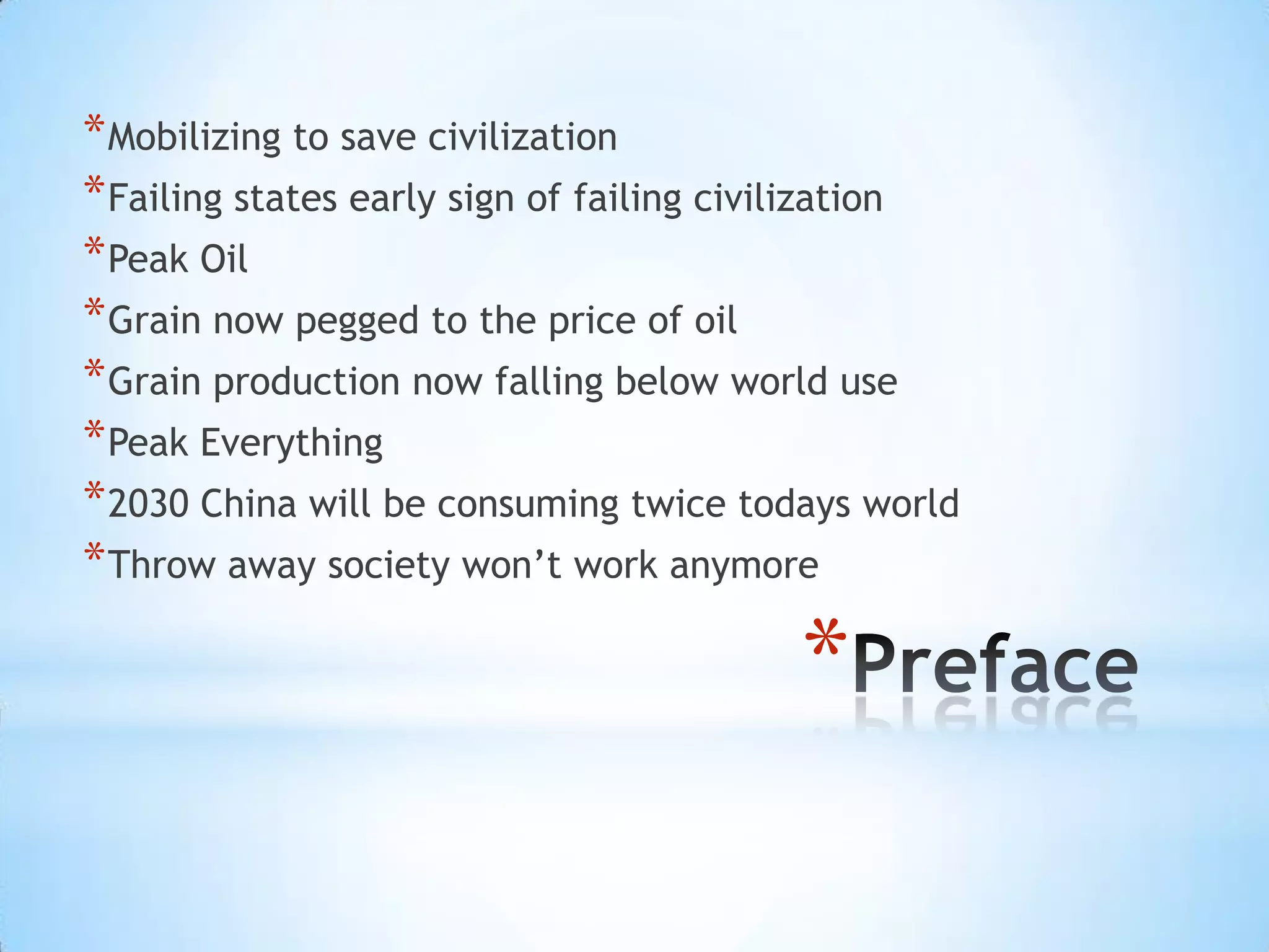 PrefaceMobilizing to save civilizationFailing states early sign of failing civilizationPeak OilGrain now pegged to the price of oilGrain production now falling below world usePeak Everything2030 China will be consuming twice todays worldThrow away society won’t work anymore