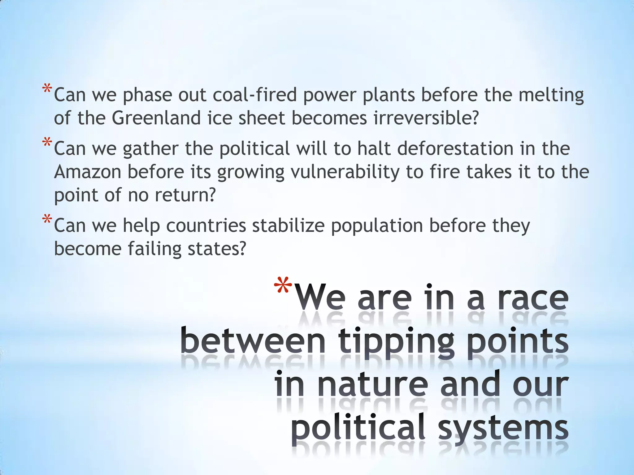 Can we phase out coal-fired power plants before the melting of the Greenland ice sheet becomes irreversible? Can we gather the political will to halt deforestation in the Amazon before its growing vulnerability to fire takes it to the point of no return? Can we help countries stabilize population before they become failing states?We are in a race between tipping points in nature and our political systems