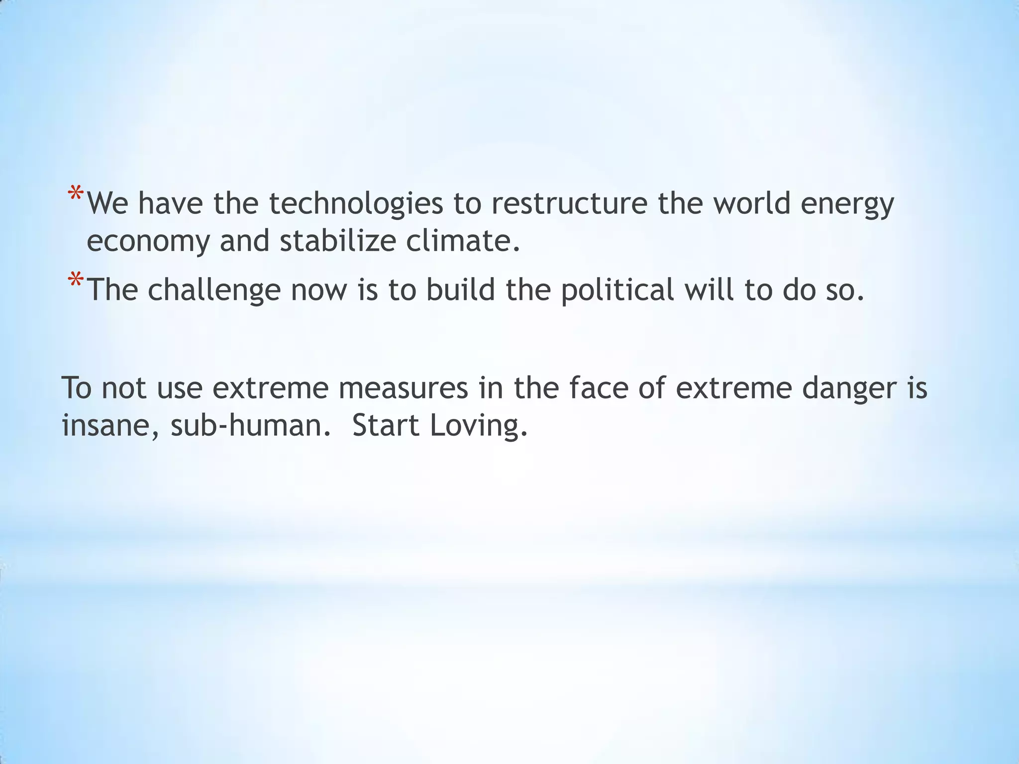 We have the technologies to restructure the world energy economy and stabilize climate. The challenge now is to build the political will to do so.To not use extreme measures in the face of extreme danger is insane, sub-human.  Start Loving.