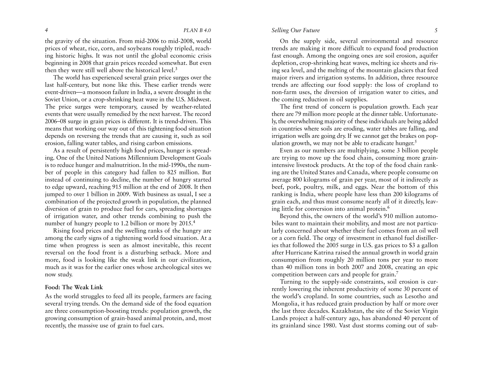 4                                                       PLAN B 4.0     Selling Our Future                                               5
the gravity of the situation. From mid-2006 to mid-2008, world              On the supply side, several environmental and resource
prices of wheat, rice, corn, and soybeans roughly tripled, reach-      trends are making it more difficult to expand food production
ing historic highs. It was not until the global economic crisis        fast enough. Among the ongoing ones are soil erosion, aquifer
beginning in 2008 that grain prices receded somewhat. But even         depletion, crop-shrinking heat waves, melting ice sheets and ris-
then they were still well above the historical level.3                 ing sea level, and the melting of the mountain glaciers that feed
    The world has experienced several grain price surges over the      major rivers and irrigation systems. In addition, three resource
last half-century, but none like this. These earlier trends were       trends are affecting our food supply: the loss of cropland to
event-driven—a monsoon failure in India, a severe drought in the       non-farm uses, the diversion of irrigation water to cities, and
Soviet Union, or a crop-shrinking heat wave in the U.S. Midwest.       the coming reduction in oil supplies.
The price surges were temporary, caused by weather-related                  The first trend of concern is population growth. Each year
events that were usually remedied by the next harvest. The record      there are 79 million more people at the dinner table. Unfortunate-
2006–08 surge in grain prices is different. It is trend-driven. This   ly, the overwhelming majority of these individuals are being added
means that working our way out of this tightening food situation       in countries where soils are eroding, water tables are falling, and
depends on reversing the trends that are causing it, such as soil      irrigation wells are going dry If we cannot get the brakes on pop-
                                                                                                     .
erosion, falling water tables, and rising carbon emissions.            ulation growth, we may not be able to eradicate hunger.5
    As a result of persistently high food prices, hunger is spread-         Even as our numbers are multiplying, some 3 billion people
ing. One of the United Nations Millennium Development Goals            are trying to move up the food chain, consuming more grain-
is to reduce hunger and malnutrition. In the mid-1990s, the num-       intensive livestock products. At the top of the food chain rank-
ber of people in this category had fallen to 825 million. But          ing are the United States and Canada, where people consume on
instead of continuing to decline, the number of hungry started         average 800 kilograms of grain per year, most of it indirectly as
to edge upward, reaching 915 million at the end of 2008. It then       beef, pork, poultry, milk, and eggs. Near the bottom of this
jumped to over 1 billion in 2009. With business as usual, I see a      ranking is India, where people have less than 200 kilograms of
combination of the projected growth in population, the planned         grain each, and thus must consume nearly all of it directly, leav-
diversion of grain to produce fuel for cars, spreading shortages       ing little for conversion into animal protein.6
of irrigation water, and other trends combining to push the                 Beyond this, the owners of the world’s 910 million automo-
number of hungry people to 1.2 billion or more by 2015.4               biles want to maintain their mobility, and most are not particu-
    Rising food prices and the swelling ranks of the hungry are        larly concerned about whether their fuel comes from an oil well
among the early signs of a tightening world food situation. At a       or a corn field. The orgy of investment in ethanol fuel distiller-
time when progress is seen as almost inevitable, this recent           ies that followed the 2005 surge in U.S. gas prices to $3 a gallon
reversal on the food front is a disturbing setback. More and           after Hurricane Katrina raised the annual growth in world grain
more, food is looking like the weak link in our civilization,          consumption from roughly 20 million tons per year to more
much as it was for the earlier ones whose archeological sites we       than 40 million tons in both 2007 and 2008, creating an epic
now study.                                                             competition between cars and people for grain.7
                                                                            Turning to the supply-side constraints, soil erosion is cur-
Food: The Weak Link                                                    rently lowering the inherent productivity of some 30 percent of
As the world struggles to feed all its people, farmers are facing      the world’s cropland. In some countries, such as Lesotho and
several trying trends. On the demand side of the food equation         Mongolia, it has reduced grain production by half or more over
are three consumption-boosting trends: population growth, the          the last three decades. Kazakhstan, the site of the Soviet Virgin
growing consumption of grain-based animal protein, and, most           Lands project a half-century ago, has abandoned 40 percent of
recently, the massive use of grain to fuel cars.                       its grainland since 1980. Vast dust storms coming out of sub-
 
