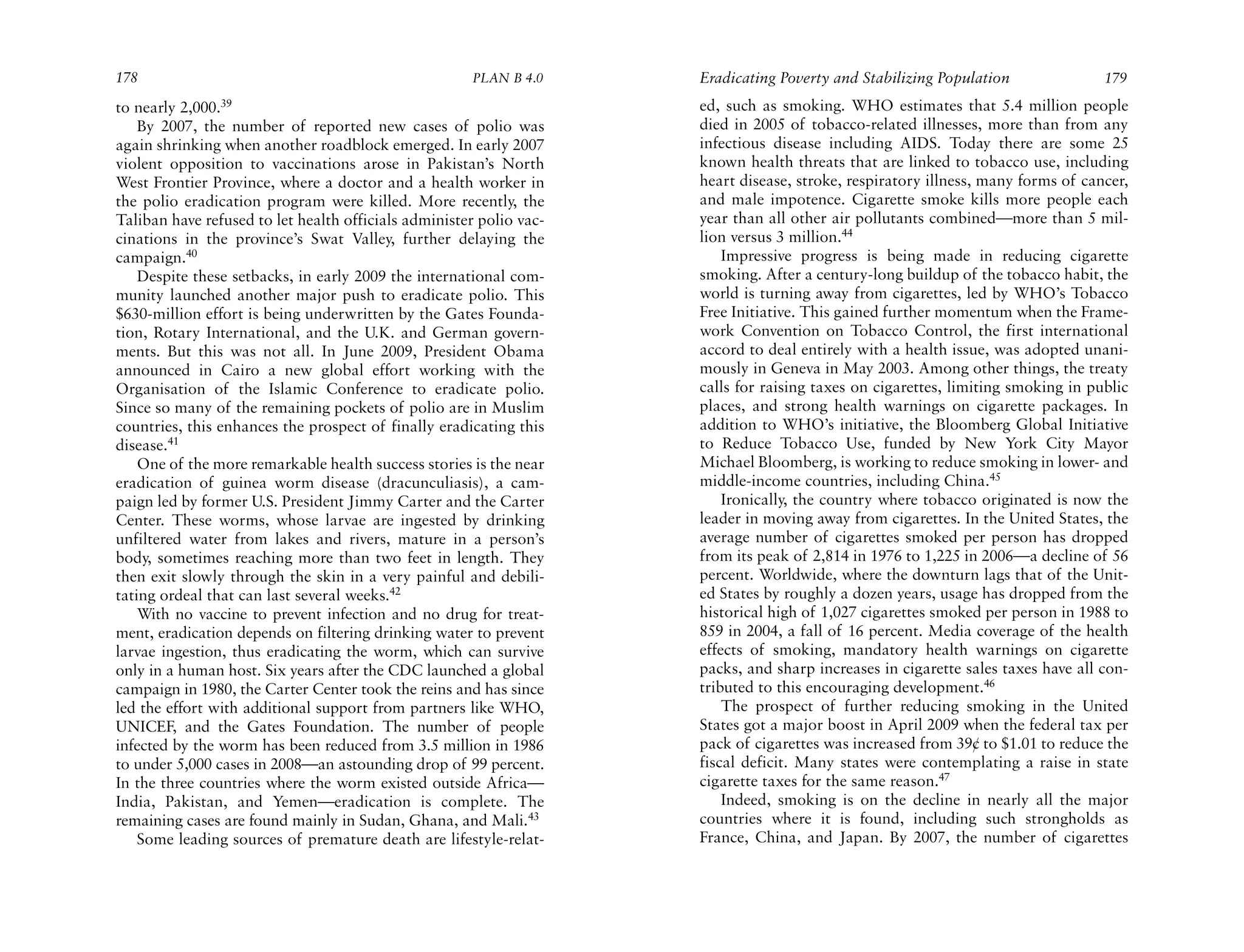 178                                                   PLAN B 4.0     Eradicating Poverty and Stabilizing Population               179
to nearly 2,000.39                                                   ed, such as smoking. WHO estimates that 5.4 million people
    By 2007, the number of reported new cases of polio was           died in 2005 of tobacco-related illnesses, more than from any
again shrinking when another roadblock emerged. In early 2007        infectious disease including AIDS. Today there are some 25
violent opposition to vaccinations arose in Pakistan’s North         known health threats that are linked to tobacco use, including
West Frontier Province, where a doctor and a health worker in        heart disease, stroke, respiratory illness, many forms of cancer,
the polio eradication program were killed. More recently, the        and male impotence. Cigarette smoke kills more people each
Taliban have refused to let health officials administer polio vac-   year than all other air pollutants combined—more than 5 mil-
cinations in the province’s Swat Valley, further delaying the        lion versus 3 million.44
campaign.40                                                              Impressive progress is being made in reducing cigarette
    Despite these setbacks, in early 2009 the international com-     smoking. After a century-long buildup of the tobacco habit, the
munity launched another major push to eradicate polio. This          world is turning away from cigarettes, led by WHO’s Tobacco
$630-million effort is being underwritten by the Gates Founda-       Free Initiative. This gained further momentum when the Frame-
tion, Rotary International, and the U.K. and German govern-          work Convention on Tobacco Control, the first international
ments. But this was not all. In June 2009, President Obama           accord to deal entirely with a health issue, was adopted unani-
announced in Cairo a new global effort working with the              mously in Geneva in May 2003. Among other things, the treaty
Organisation of the Islamic Conference to eradicate polio.           calls for raising taxes on cigarettes, limiting smoking in public
Since so many of the remaining pockets of polio are in Muslim        places, and strong health warnings on cigarette packages. In
countries, this enhances the prospect of finally eradicating this    addition to WHO’s initiative, the Bloomberg Global Initiative
disease.41                                                           to Reduce Tobacco Use, funded by New York City Mayor
    One of the more remarkable health success stories is the near    Michael Bloomberg, is working to reduce smoking in lower- and
eradication of guinea worm disease (dracunculiasis), a cam-          middle-income countries, including China.45
paign led by former U.S. President Jimmy Carter and the Carter           Ironically, the country where tobacco originated is now the
Center. These worms, whose larvae are ingested by drinking           leader in moving away from cigarettes. In the United States, the
unfiltered water from lakes and rivers, mature in a person’s         average number of cigarettes smoked per person has dropped
body, sometimes reaching more than two feet in length. They          from its peak of 2,814 in 1976 to 1,225 in 2006—a decline of 56
then exit slowly through the skin in a very painful and debili-      percent. Worldwide, where the downturn lags that of the Unit-
tating ordeal that can last several weeks.42                         ed States by roughly a dozen years, usage has dropped from the
    With no vaccine to prevent infection and no drug for treat-      historical high of 1,027 cigarettes smoked per person in 1988 to
ment, eradication depends on filtering drinking water to prevent     859 in 2004, a fall of 16 percent. Media coverage of the health
larvae ingestion, thus eradicating the worm, which can survive       effects of smoking, mandatory health warnings on cigarette
only in a human host. Six years after the CDC launched a global      packs, and sharp increases in cigarette sales taxes have all con-
campaign in 1980, the Carter Center took the reins and has since     tributed to this encouraging development.46
led the effort with additional support from partners like WHO,           The prospect of further reducing smoking in the United
UNICEF, and the Gates Foundation. The number of people               States got a major boost in April 2009 when the federal tax per
infected by the worm has been reduced from 3.5 million in 1986       pack of cigarettes was increased from 39¢ to $1.01 to reduce the
to under 5,000 cases in 2008—an astounding drop of 99 percent.       fiscal deficit. Many states were contemplating a raise in state
In the three countries where the worm existed outside Africa—        cigarette taxes for the same reason.47
India, Pakistan, and Yemen—eradication is complete. The                  Indeed, smoking is on the decline in nearly all the major
remaining cases are found mainly in Sudan, Ghana, and Mali.43        countries where it is found, including such strongholds as
    Some leading sources of premature death are lifestyle-relat-     France, China, and Japan. By 2007, the number of cigarettes
 