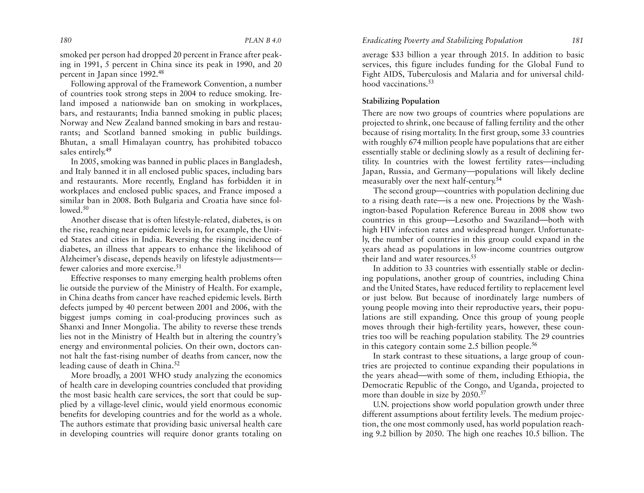 180                                                     PLAN B 4.0     Eradicating Poverty and Stabilizing Population                  181
smoked per person had dropped 20 percent in France after peak-         average $33 billion a year through 2015. In addition to basic
ing in 1991, 5 percent in China since its peak in 1990, and 20         services, this figure includes funding for the Global Fund to
percent in Japan since 1992.48                                         Fight AIDS, Tuberculosis and Malaria and for universal child-
    Following approval of the Framework Convention, a number           hood vaccinations.53
of countries took strong steps in 2004 to reduce smoking. Ire-
land imposed a nationwide ban on smoking in workplaces,                Stabilizing Population
bars, and restaurants; India banned smoking in public places;          There are now two groups of countries where populations are
Norway and New Zealand banned smoking in bars and restau-              projected to shrink, one because of falling fertility and the other
rants; and Scotland banned smoking in public buildings.                because of rising mortality. In the first group, some 33 countries
Bhutan, a small Himalayan country, has prohibited tobacco              with roughly 674 million people have populations that are either
sales entirely.49                                                      essentially stable or declining slowly as a result of declining fer-
    In 2005, smoking was banned in public places in Bangladesh,        tility. In countries with the lowest fertility rates—including
and Italy banned it in all enclosed public spaces, including bars      Japan, Russia, and Germany—populations will likely decline
and restaurants. More recently, England has forbidden it in            measurably over the next half-century.54
workplaces and enclosed public spaces, and France imposed a                The second group—countries with population declining due
similar ban in 2008. Both Bulgaria and Croatia have since fol-         to a rising death rate—is a new one. Projections by the Wash-
lowed.50                                                               ington-based Population Reference Bureau in 2008 show two
    Another disease that is often lifestyle-related, diabetes, is on   countries in this group—Lesotho and Swaziland—both with
the rise, reaching near epidemic levels in, for example, the Unit-     high HIV infection rates and widespread hunger. Unfortunate-
ed States and cities in India. Reversing the rising incidence of       ly, the number of countries in this group could expand in the
diabetes, an illness that appears to enhance the likelihood of         years ahead as populations in low-income countries outgrow
Alzheimer’s disease, depends heavily on lifestyle adjustments—         their land and water resources.55
fewer calories and more exercise.51                                        In addition to 33 countries with essentially stable or declin-
    Effective responses to many emerging health problems often         ing populations, another group of countries, including China
lie outside the purview of the Ministry of Health. For example,        and the United States, have reduced fertility to replacement level
in China deaths from cancer have reached epidemic levels. Birth        or just below. But because of inordinately large numbers of
defects jumped by 40 percent between 2001 and 2006, with the           young people moving into their reproductive years, their popu-
biggest jumps coming in coal-producing provinces such as               lations are still expanding. Once this group of young people
Shanxi and Inner Mongolia. The ability to reverse these trends         moves through their high-fertility years, however, these coun-
lies not in the Ministry of Health but in altering the country’s       tries too will be reaching population stability. The 29 countries
energy and environmental policies. On their own, doctors can-          in this category contain some 2.5 billion people.56
not halt the fast-rising number of deaths from cancer, now the             In stark contrast to these situations, a large group of coun-
leading cause of death in China.52                                     tries are projected to continue expanding their populations in
    More broadly, a 2001 WHO study analyzing the economics             the years ahead—with some of them, including Ethiopia, the
of health care in developing countries concluded that providing        Democratic Republic of the Congo, and Uganda, projected to
the most basic health care services, the sort that could be sup-       more than double in size by 2050.57
plied by a village-level clinic, would yield enormous economic             U.N. projections show world population growth under three
benefits for developing countries and for the world as a whole.        different assumptions about fertility levels. The medium projec-
The authors estimate that providing basic universal health care        tion, the one most commonly used, has world population reach-
in developing countries will require donor grants totaling on          ing 9.2 billion by 2050. The high one reaches 10.5 billion. The
 