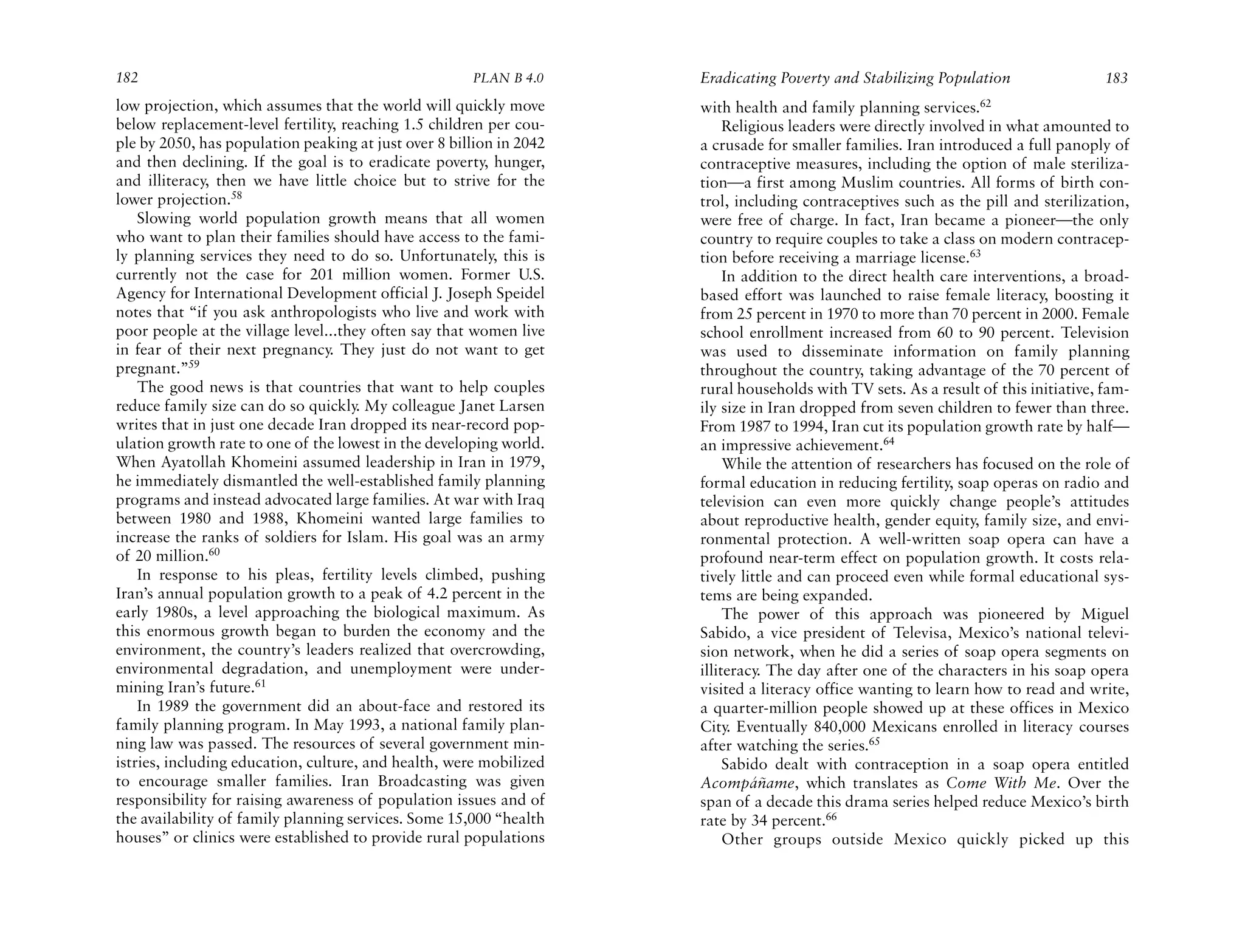 182                                                   PLAN B 4.0     Eradicating Poverty and Stabilizing Population                 183
low projection, which assumes that the world will quickly move       with health and family planning services.62
below replacement-level fertility, reaching 1.5 children per cou-         Religious leaders were directly involved in what amounted to
ple by 2050, has population peaking at just over 8 billion in 2042   a crusade for smaller families. Iran introduced a full panoply of
and then declining. If the goal is to eradicate poverty, hunger,     contraceptive measures, including the option of male steriliza-
and illiteracy, then we have little choice but to strive for the     tion—a first among Muslim countries. All forms of birth con-
lower projection.58                                                  trol, including contraceptives such as the pill and sterilization,
    Slowing world population growth means that all women             were free of charge. In fact, Iran became a pioneer—the only
who want to plan their families should have access to the fami-      country to require couples to take a class on modern contracep-
ly planning services they need to do so. Unfortunately, this is      tion before receiving a marriage license.63
currently not the case for 201 million women. Former U.S.                 In addition to the direct health care interventions, a broad-
Agency for International Development official J. Joseph Speidel      based effort was launched to raise female literacy, boosting it
notes that “if you ask anthropologists who live and work with        from 25 percent in 1970 to more than 70 percent in 2000. Female
poor people at the village level...they often say that women live    school enrollment increased from 60 to 90 percent. Television
in fear of their next pregnancy. They just do not want to get        was used to disseminate information on family planning
pregnant.”59                                                         throughout the country, taking advantage of the 70 percent of
    The good news is that countries that want to help couples        rural households with TV sets. As a result of this initiative, fam-
reduce family size can do so quickly. My colleague Janet Larsen      ily size in Iran dropped from seven children to fewer than three.
writes that in just one decade Iran dropped its near-record pop-     From 1987 to 1994, Iran cut its population growth rate by half—
ulation growth rate to one of the lowest in the developing world.    an impressive achievement.64
When Ayatollah Khomeini assumed leadership in Iran in 1979,               While the attention of researchers has focused on the role of
he immediately dismantled the well-established family planning       formal education in reducing fertility, soap operas on radio and
programs and instead advocated large families. At war with Iraq      television can even more quickly change people’s attitudes
between 1980 and 1988, Khomeini wanted large families to             about reproductive health, gender equity, family size, and envi-
increase the ranks of soldiers for Islam. His goal was an army       ronmental protection. A well-written soap opera can have a
of 20 million.60                                                     profound near-term effect on population growth. It costs rela-
    In response to his pleas, fertility levels climbed, pushing      tively little and can proceed even while formal educational sys-
Iran’s annual population growth to a peak of 4.2 percent in the      tems are being expanded.
early 1980s, a level approaching the biological maximum. As               The power of this approach was pioneered by Miguel
this enormous growth began to burden the economy and the             Sabido, a vice president of Televisa, Mexico’s national televi-
environment, the country’s leaders realized that overcrowding,       sion network, when he did a series of soap opera segments on
environmental degradation, and unemployment were under-              illiteracy. The day after one of the characters in his soap opera
mining Iran’s future.61                                              visited a literacy office wanting to learn how to read and write,
    In 1989 the government did an about-face and restored its        a quarter-million people showed up at these offices in Mexico
family planning program. In May 1993, a national family plan-        City. Eventually 840,000 Mexicans enrolled in literacy courses
ning law was passed. The resources of several government min-        after watching the series.65
istries, including education, culture, and health, were mobilized         Sabido dealt with contraception in a soap opera entitled
to encourage smaller families. Iran Broadcasting was given           Acompáñame, which translates as Come With Me. Over the
responsibility for raising awareness of population issues and of     span of a decade this drama series helped reduce Mexico’s birth
the availability of family planning services. Some 15,000 “health    rate by 34 percent.66
houses” or clinics were established to provide rural populations          Other groups outside Mexico quickly picked up this
 