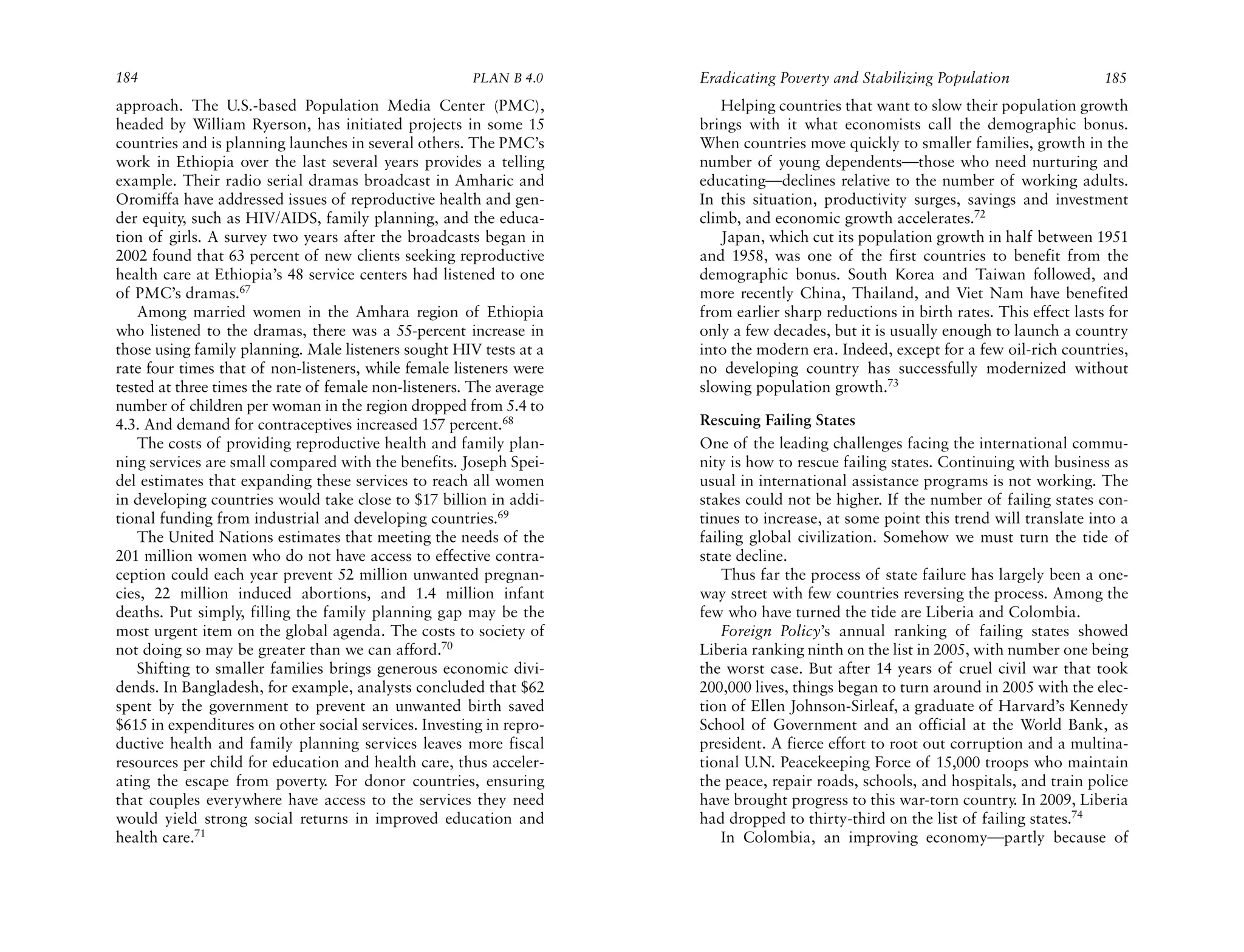 184                                                    PLAN B 4.0     Eradicating Poverty and Stabilizing Population                 185
approach. The U.S.-based Population Media Center (PMC),                  Helping countries that want to slow their population growth
headed by William Ryerson, has initiated projects in some 15          brings with it what economists call the demographic bonus.
countries and is planning launches in several others. The PMC’s       When countries move quickly to smaller families, growth in the
work in Ethiopia over the last several years provides a telling       number of young dependents—those who need nurturing and
example. Their radio serial dramas broadcast in Amharic and           educating—declines relative to the number of working adults.
Oromiffa have addressed issues of reproductive health and gen-        In this situation, productivity surges, savings and investment
der equity, such as HIV/AIDS, family planning, and the educa-         climb, and economic growth accelerates.72
tion of girls. A survey two years after the broadcasts began in          Japan, which cut its population growth in half between 1951
2002 found that 63 percent of new clients seeking reproductive        and 1958, was one of the first countries to benefit from the
health care at Ethiopia’s 48 service centers had listened to one      demographic bonus. South Korea and Taiwan followed, and
of PMC’s dramas.67                                                    more recently China, Thailand, and Viet Nam have benefited
    Among married women in the Amhara region of Ethiopia              from earlier sharp reductions in birth rates. This effect lasts for
who listened to the dramas, there was a 55-percent increase in        only a few decades, but it is usually enough to launch a country
those using family planning. Male listeners sought HIV tests at a     into the modern era. Indeed, except for a few oil-rich countries,
rate four times that of non-listeners, while female listeners were    no developing country has successfully modernized without
tested at three times the rate of female non-listeners. The average   slowing population growth.73
number of children per woman in the region dropped from 5.4 to
4.3. And demand for contraceptives increased 157 percent.68           Rescuing Failing States
    The costs of providing reproductive health and family plan-       One of the leading challenges facing the international commu-
ning services are small compared with the benefits. Joseph Spei-      nity is how to rescue failing states. Continuing with business as
del estimates that expanding these services to reach all women        usual in international assistance programs is not working. The
in developing countries would take close to $17 billion in addi-      stakes could not be higher. If the number of failing states con-
tional funding from industrial and developing countries.69            tinues to increase, at some point this trend will translate into a
    The United Nations estimates that meeting the needs of the        failing global civilization. Somehow we must turn the tide of
201 million women who do not have access to effective contra-         state decline.
ception could each year prevent 52 million unwanted pregnan-              Thus far the process of state failure has largely been a one-
cies, 22 million induced abortions, and 1.4 million infant            way street with few countries reversing the process. Among the
deaths. Put simply, filling the family planning gap may be the        few who have turned the tide are Liberia and Colombia.
most urgent item on the global agenda. The costs to society of            Foreign Policy’s annual ranking of failing states showed
not doing so may be greater than we can afford.70                     Liberia ranking ninth on the list in 2005, with number one being
    Shifting to smaller families brings generous economic divi-       the worst case. But after 14 years of cruel civil war that took
dends. In Bangladesh, for example, analysts concluded that $62        200,000 lives, things began to turn around in 2005 with the elec-
spent by the government to prevent an unwanted birth saved            tion of Ellen Johnson-Sirleaf, a graduate of Harvard’s Kennedy
$615 in expenditures on other social services. Investing in repro-    School of Government and an official at the World Bank, as
ductive health and family planning services leaves more fiscal        president. A fierce effort to root out corruption and a multina-
resources per child for education and health care, thus acceler-      tional U.N. Peacekeeping Force of 15,000 troops who maintain
ating the escape from poverty. For donor countries, ensuring          the peace, repair roads, schools, and hospitals, and train police
that couples everywhere have access to the services they need         have brought progress to this war-torn country. In 2009, Liberia
would yield strong social returns in improved education and           had dropped to thirty-third on the list of failing states.74
health care.71                                                            In Colombia, an improving economy—partly because of
 