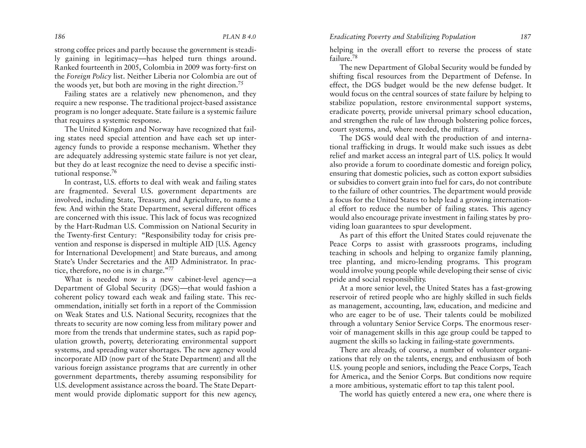 186                                                    PLAN B 4.0     Eradicating Poverty and Stabilizing Population                 187
strong coffee prices and partly because the government is steadi-     helping in the overall effort to reverse the process of state
ly gaining in legitimacy—has helped turn things around.               failure.78
Ranked fourteenth in 2005, Colombia in 2009 was forty-first on            The new Department of Global Security would be funded by
the Foreign Policy list. Neither Liberia nor Colombia are out of      shifting fiscal resources from the Department of Defense. In
the woods yet, but both are moving in the right direction.75          effect, the DGS budget would be the new defense budget. It
    Failing states are a relatively new phenomenon, and they          would focus on the central sources of state failure by helping to
require a new response. The traditional project-based assistance      stabilize population, restore environmental support systems,
program is no longer adequate. State failure is a systemic failure    eradicate poverty, provide universal primary school education,
that requires a systemic response.                                    and strengthen the rule of law through bolstering police forces,
    The United Kingdom and Norway have recognized that fail-          court systems, and, where needed, the military.
ing states need special attention and have each set up inter-             The DGS would deal with the production of and interna-
agency funds to provide a response mechanism. Whether they            tional trafficking in drugs. It would make such issues as debt
are adequately addressing systemic state failure is not yet clear,    relief and market access an integral part of U.S. policy. It would
but they do at least recognize the need to devise a specific insti-   also provide a forum to coordinate domestic and foreign policy,
tutional response.76                                                  ensuring that domestic policies, such as cotton export subsidies
    In contrast, U.S. efforts to deal with weak and failing states    or subsidies to convert grain into fuel for cars, do not contribute
are fragmented. Several U.S. government departments are               to the failure of other countries. The department would provide
involved, including State, Treasury, and Agriculture, to name a       a focus for the United States to help lead a growing internation-
few. And within the State Department, several different offices       al effort to reduce the number of failing states. This agency
are concerned with this issue. This lack of focus was recognized      would also encourage private investment in failing states by pro-
by the Hart-Rudman U.S. Commission on National Security in            viding loan guarantees to spur development.
the Twenty-first Century: “Responsibility today for crisis pre-           As part of this effort the United States could rejuvenate the
vention and response is dispersed in multiple AID [U.S. Agency        Peace Corps to assist with grassroots programs, including
for International Development] and State bureaus, and among           teaching in schools and helping to organize family planning,
State’s Under Secretaries and the AID Administrator. In prac-         tree planting, and micro-lending programs. This program
tice, therefore, no one is in charge.”77                              would involve young people while developing their sense of civic
    What is needed now is a new cabinet-level agency—a                pride and social responsibility.
Department of Global Security (DGS)—that would fashion a                  At a more senior level, the United States has a fast-growing
coherent policy toward each weak and failing state. This rec-         reservoir of retired people who are highly skilled in such fields
ommendation, initially set forth in a report of the Commission        as management, accounting, law, education, and medicine and
on Weak States and U.S. National Security, recognizes that the        who are eager to be of use. Their talents could be mobilized
threats to security are now coming less from military power and       through a voluntary Senior Service Corps. The enormous reser-
more from the trends that undermine states, such as rapid pop-        voir of management skills in this age group could be tapped to
ulation growth, poverty, deteriorating environmental support          augment the skills so lacking in failing-state governments.
systems, and spreading water shortages. The new agency would              There are already, of course, a number of volunteer organi-
incorporate AID (now part of the State Department) and all the        zations that rely on the talents, energy, and enthusiasm of both
various foreign assistance programs that are currently in other       U.S. young people and seniors, including the Peace Corps, Teach
government departments, thereby assuming responsibility for           for America, and the Senior Corps. But conditions now require
U.S. development assistance across the board. The State Depart-       a more ambitious, systematic effort to tap this talent pool.
ment would provide diplomatic support for this new agency,                The world has quietly entered a new era, one where there is
 