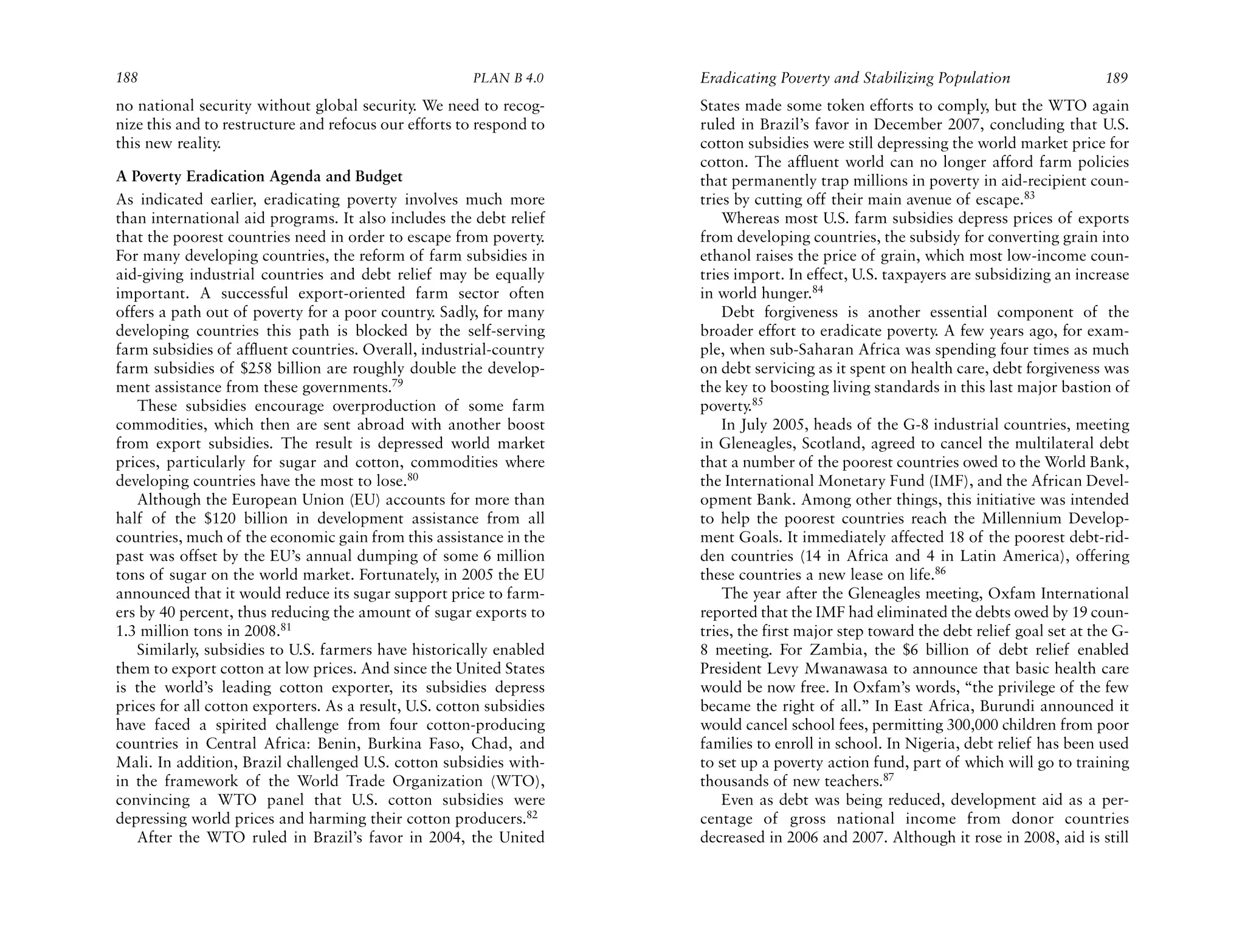 188                                                    PLAN B 4.0     Eradicating Poverty and Stabilizing Population                   189
no national security without global security. We need to recog-       States made some token efforts to comply, but the WTO again
nize this and to restructure and refocus our efforts to respond to    ruled in Brazil’s favor in December 2007, concluding that U.S.
this new reality.                                                     cotton subsidies were still depressing the world market price for
                                                                      cotton. The affluent world can no longer afford farm policies
A Poverty Eradication Agenda and Budget                               that permanently trap millions in poverty in aid-recipient coun-
As indicated earlier, eradicating poverty involves much more          tries by cutting off their main avenue of escape.83
than international aid programs. It also includes the debt relief         Whereas most U.S. farm subsidies depress prices of exports
that the poorest countries need in order to escape from poverty.      from developing countries, the subsidy for converting grain into
For many developing countries, the reform of farm subsidies in        ethanol raises the price of grain, which most low-income coun-
aid-giving industrial countries and debt relief may be equally        tries import. In effect, U.S. taxpayers are subsidizing an increase
important. A successful export-oriented farm sector often             in world hunger.84
offers a path out of poverty for a poor country. Sadly, for many          Debt forgiveness is another essential component of the
developing countries this path is blocked by the self-serving         broader effort to eradicate poverty. A few years ago, for exam-
farm subsidies of affluent countries. Overall, industrial-country     ple, when sub-Saharan Africa was spending four times as much
farm subsidies of $258 billion are roughly double the develop-        on debt servicing as it spent on health care, debt forgiveness was
ment assistance from these governments.79                             the key to boosting living standards in this last major bastion of
   These subsidies encourage overproduction of some farm              poverty.85
commodities, which then are sent abroad with another boost                In July 2005, heads of the G-8 industrial countries, meeting
from export subsidies. The result is depressed world market           in Gleneagles, Scotland, agreed to cancel the multilateral debt
prices, particularly for sugar and cotton, commodities where          that a number of the poorest countries owed to the World Bank,
developing countries have the most to lose.80                         the International Monetary Fund (IMF), and the African Devel-
   Although the European Union (EU) accounts for more than            opment Bank. Among other things, this initiative was intended
half of the $120 billion in development assistance from all           to help the poorest countries reach the Millennium Develop-
countries, much of the economic gain from this assistance in the      ment Goals. It immediately affected 18 of the poorest debt-rid-
past was offset by the EU’s annual dumping of some 6 million          den countries (14 in Africa and 4 in Latin America), offering
tons of sugar on the world market. Fortunately, in 2005 the EU        these countries a new lease on life.86
announced that it would reduce its sugar support price to farm-           The year after the Gleneagles meeting, Oxfam International
ers by 40 percent, thus reducing the amount of sugar exports to       reported that the IMF had eliminated the debts owed by 19 coun-
1.3 million tons in 2008.81                                           tries, the first major step toward the debt relief goal set at the G-
   Similarly, subsidies to U.S. farmers have historically enabled     8 meeting. For Zambia, the $6 billion of debt relief enabled
them to export cotton at low prices. And since the United States      President Levy Mwanawasa to announce that basic health care
is the world’s leading cotton exporter, its subsidies depress         would be now free. In Oxfam’s words, “the privilege of the few
prices for all cotton exporters. As a result, U.S. cotton subsidies   became the right of all.” In East Africa, Burundi announced it
have faced a spirited challenge from four cotton-producing            would cancel school fees, permitting 300,000 children from poor
countries in Central Africa: Benin, Burkina Faso, Chad, and           families to enroll in school. In Nigeria, debt relief has been used
Mali. In addition, Brazil challenged U.S. cotton subsidies with-      to set up a poverty action fund, part of which will go to training
in the framework of the World Trade Organization (WTO),               thousands of new teachers.87
convincing a WTO panel that U.S. cotton subsidies were                    Even as debt was being reduced, development aid as a per-
depressing world prices and harming their cotton producers.82         centage of gross national income from donor countries
   After the WTO ruled in Brazil’s favor in 2004, the United          decreased in 2006 and 2007. Although it rose in 2008, aid is still
 