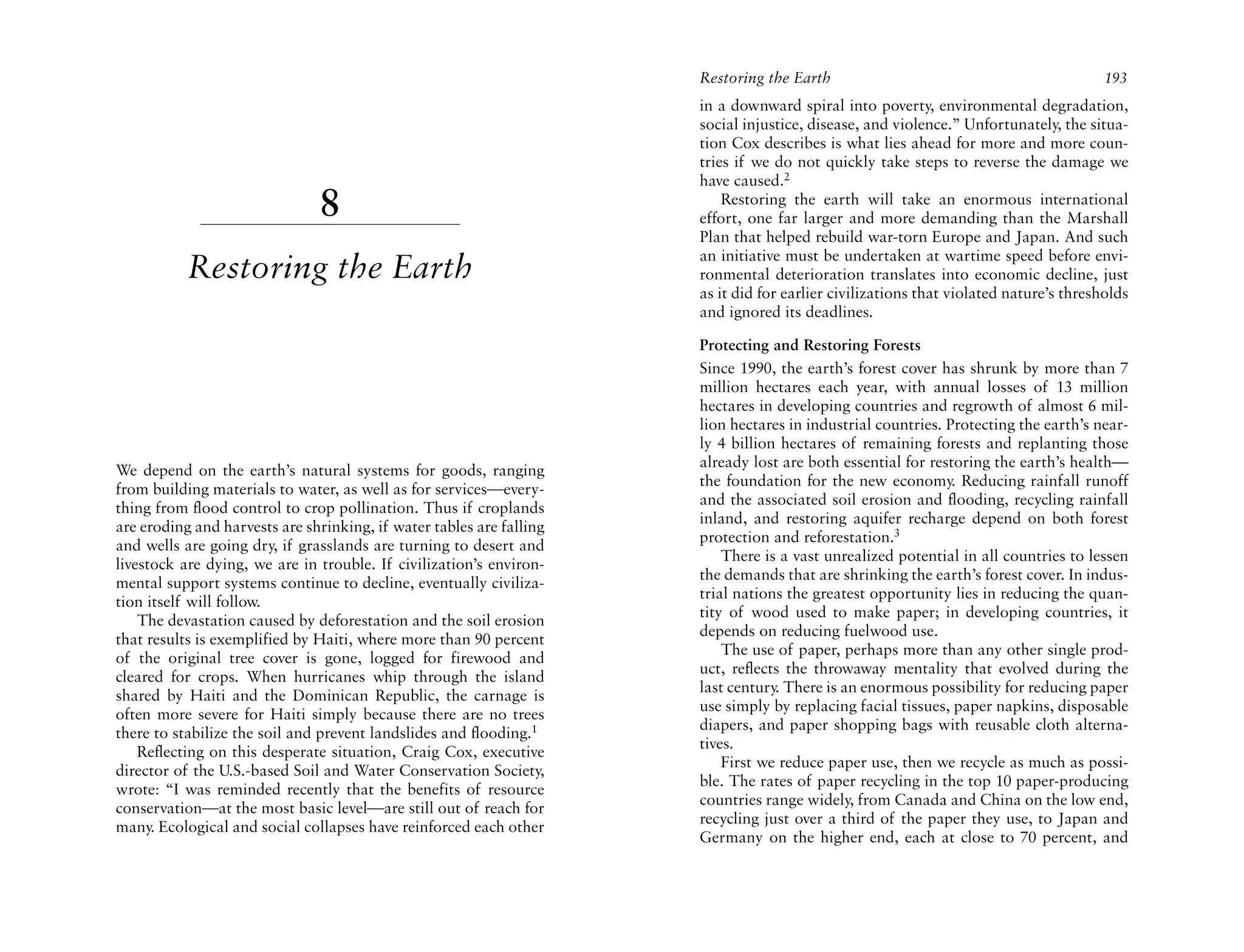 Restoring the Earth                                              193
                                                                      in a downward spiral into poverty, environmental degradation,
                                                                      social injustice, disease, and violence.” Unfortunately, the situa-
                                                                      tion Cox describes is what lies ahead for more and more coun-
                                                                      tries if we do not quickly take steps to reverse the damage we
                                                                      have caused.2
                               8                                          Restoring the earth will take an enormous international
                                                                      effort, one far larger and more demanding than the Marshall
                                                                      Plan that helped rebuild war-torn Europe and Japan. And such
                                                                      an initiative must be undertaken at wartime speed before envi-
           Restoring the Earth                                        ronmental deterioration translates into economic decline, just
                                                                      as it did for earlier civilizations that violated nature’s thresholds
                                                                      and ignored its deadlines.

                                                                      Protecting and Restoring Forests
                                                                      Since 1990, the earth’s forest cover has shrunk by more than 7
                                                                      million hectares each year, with annual losses of 13 million
                                                                      hectares in developing countries and regrowth of almost 6 mil-
                                                                      lion hectares in industrial countries. Protecting the earth’s near-
                                                                      ly 4 billion hectares of remaining forests and replanting those
                                                                      already lost are both essential for restoring the earth’s health—
We depend on the earth’s natural systems for goods, ranging
                                                                      the foundation for the new economy. Reducing rainfall runoff
from building materials to water, as well as for services—every-
                                                                      and the associated soil erosion and flooding, recycling rainfall
thing from flood control to crop pollination. Thus if croplands
                                                                      inland, and restoring aquifer recharge depend on both forest
are eroding and harvests are shrinking, if water tables are falling
                                                                      protection and reforestation.3
and wells are going dry, if grasslands are turning to desert and
                                                                          There is a vast unrealized potential in all countries to lessen
livestock are dying, we are in trouble. If civilization’s environ-
                                                                      the demands that are shrinking the earth’s forest cover. In indus-
mental support systems continue to decline, eventually civiliza-
                                                                      trial nations the greatest opportunity lies in reducing the quan-
tion itself will follow.
                                                                      tity of wood used to make paper; in developing countries, it
    The devastation caused by deforestation and the soil erosion
                                                                      depends on reducing fuelwood use.
that results is exemplified by Haiti, where more than 90 percent
                                                                          The use of paper, perhaps more than any other single prod-
of the original tree cover is gone, logged for firewood and
                                                                      uct, reflects the throwaway mentality that evolved during the
cleared for crops. When hurricanes whip through the island
                                                                      last century. There is an enormous possibility for reducing paper
shared by Haiti and the Dominican Republic, the carnage is
                                                                      use simply by replacing facial tissues, paper napkins, disposable
often more severe for Haiti simply because there are no trees
                                                                      diapers, and paper shopping bags with reusable cloth alterna-
there to stabilize the soil and prevent landslides and flooding.1
                                                                      tives.
    Reflecting on this desperate situation, Craig Cox, executive
                                                                          First we reduce paper use, then we recycle as much as possi-
director of the U.S.-based Soil and Water Conservation Society,
                                                                      ble. The rates of paper recycling in the top 10 paper-producing
wrote: “I was reminded recently that the benefits of resource
                                                                      countries range widely, from Canada and China on the low end,
conservation—at the most basic level—are still out of reach for
                                                                      recycling just over a third of the paper they use, to Japan and
many. Ecological and social collapses have reinforced each other
                                                                      Germany on the higher end, each at close to 70 percent, and
 