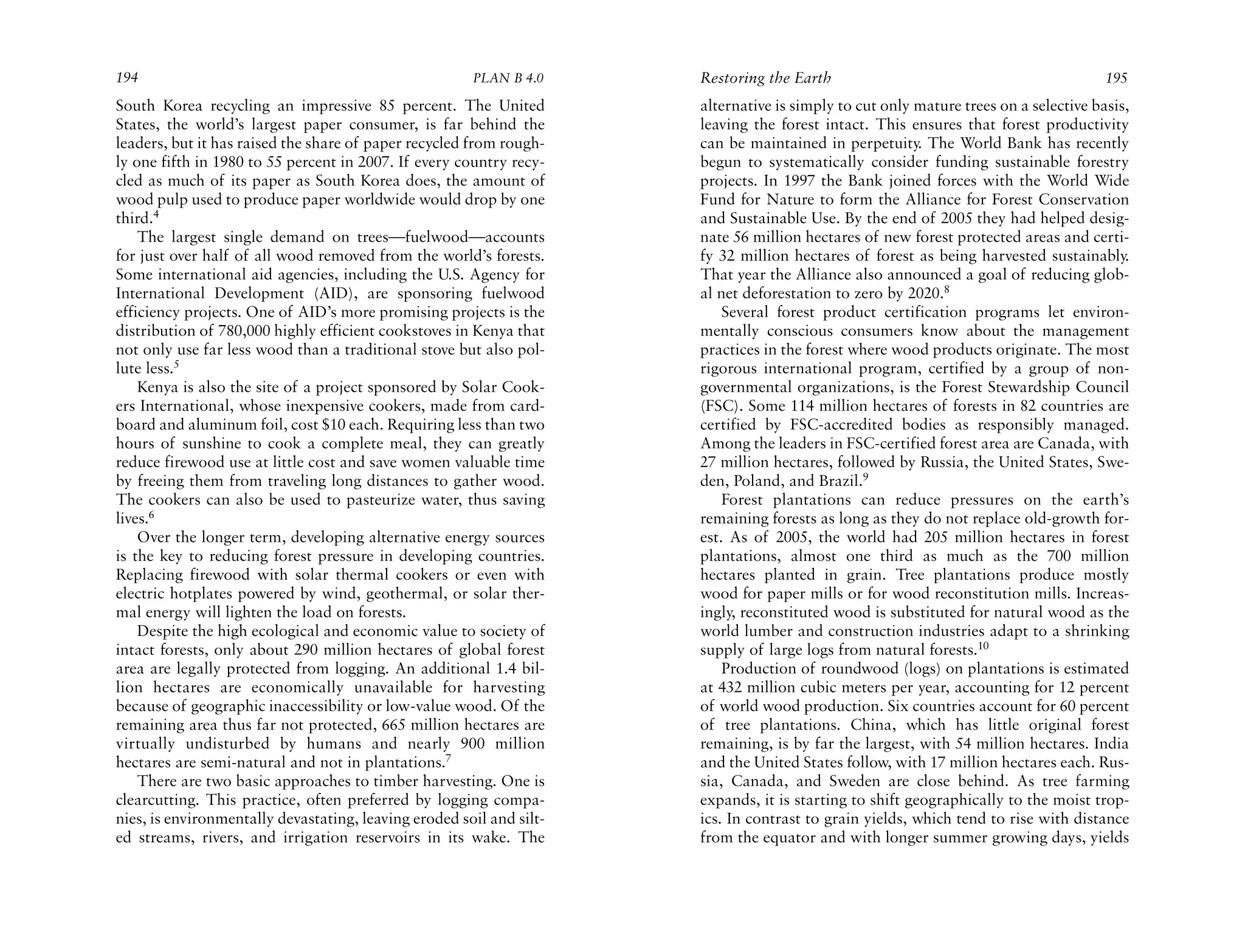 194                                                    PLAN B 4.0     Restoring the Earth                                             195
South Korea recycling an impressive 85 percent. The United            alternative is simply to cut only mature trees on a selective basis,
States, the world’s largest paper consumer, is far behind the         leaving the forest intact. This ensures that forest productivity
leaders, but it has raised the share of paper recycled from rough-    can be maintained in perpetuity. The World Bank has recently
ly one fifth in 1980 to 55 percent in 2007. If every country recy-    begun to systematically consider funding sustainable forestry
cled as much of its paper as South Korea does, the amount of          projects. In 1997 the Bank joined forces with the World Wide
wood pulp used to produce paper worldwide would drop by one           Fund for Nature to form the Alliance for Forest Conservation
third.4                                                               and Sustainable Use. By the end of 2005 they had helped desig-
    The largest single demand on trees—fuelwood—accounts              nate 56 million hectares of new forest protected areas and certi-
for just over half of all wood removed from the world’s forests.      fy 32 million hectares of forest as being harvested sustainably.
Some international aid agencies, including the U.S. Agency for        That year the Alliance also announced a goal of reducing glob-
International Development (AID), are sponsoring fuelwood              al net deforestation to zero by 2020.8
efficiency projects. One of AID’s more promising projects is the          Several forest product certification programs let environ-
distribution of 780,000 highly efficient cookstoves in Kenya that     mentally conscious consumers know about the management
not only use far less wood than a traditional stove but also pol-     practices in the forest where wood products originate. The most
lute less.5                                                           rigorous international program, certified by a group of non-
    Kenya is also the site of a project sponsored by Solar Cook-      governmental organizations, is the Forest Stewardship Council
ers International, whose inexpensive cookers, made from card-         (FSC). Some 114 million hectares of forests in 82 countries are
board and aluminum foil, cost $10 each. Requiring less than two       certified by FSC-accredited bodies as responsibly managed.
hours of sunshine to cook a complete meal, they can greatly           Among the leaders in FSC-certified forest area are Canada, with
reduce firewood use at little cost and save women valuable time       27 million hectares, followed by Russia, the United States, Swe-
by freeing them from traveling long distances to gather wood.         den, Poland, and Brazil.9
The cookers can also be used to pasteurize water, thus saving             Forest plantations can reduce pressures on the earth’s
lives.6                                                               remaining forests as long as they do not replace old-growth for-
    Over the longer term, developing alternative energy sources       est. As of 2005, the world had 205 million hectares in forest
is the key to reducing forest pressure in developing countries.       plantations, almost one third as much as the 700 million
Replacing firewood with solar thermal cookers or even with            hectares planted in grain. Tree plantations produce mostly
electric hotplates powered by wind, geothermal, or solar ther-        wood for paper mills or for wood reconstitution mills. Increas-
mal energy will lighten the load on forests.                          ingly, reconstituted wood is substituted for natural wood as the
    Despite the high ecological and economic value to society of      world lumber and construction industries adapt to a shrinking
intact forests, only about 290 million hectares of global forest      supply of large logs from natural forests.10
area are legally protected from logging. An additional 1.4 bil-           Production of roundwood (logs) on plantations is estimated
lion hectares are economically unavailable for harvesting             at 432 million cubic meters per year, accounting for 12 percent
because of geographic inaccessibility or low-value wood. Of the       of world wood production. Six countries account for 60 percent
remaining area thus far not protected, 665 million hectares are       of tree plantations. China, which has little original forest
virtually undisturbed by humans and nearly 900 million                remaining, is by far the largest, with 54 million hectares. India
hectares are semi-natural and not in plantations.7                    and the United States follow, with 17 million hectares each. Rus-
    There are two basic approaches to timber harvesting. One is       sia, Canada, and Sweden are close behind. As tree farming
clearcutting. This practice, often preferred by logging compa-        expands, it is starting to shift geographically to the moist trop-
nies, is environmentally devastating, leaving eroded soil and silt-   ics. In contrast to grain yields, which tend to rise with distance
ed streams, rivers, and irrigation reservoirs in its wake. The        from the equator and with longer summer growing days, yields
 