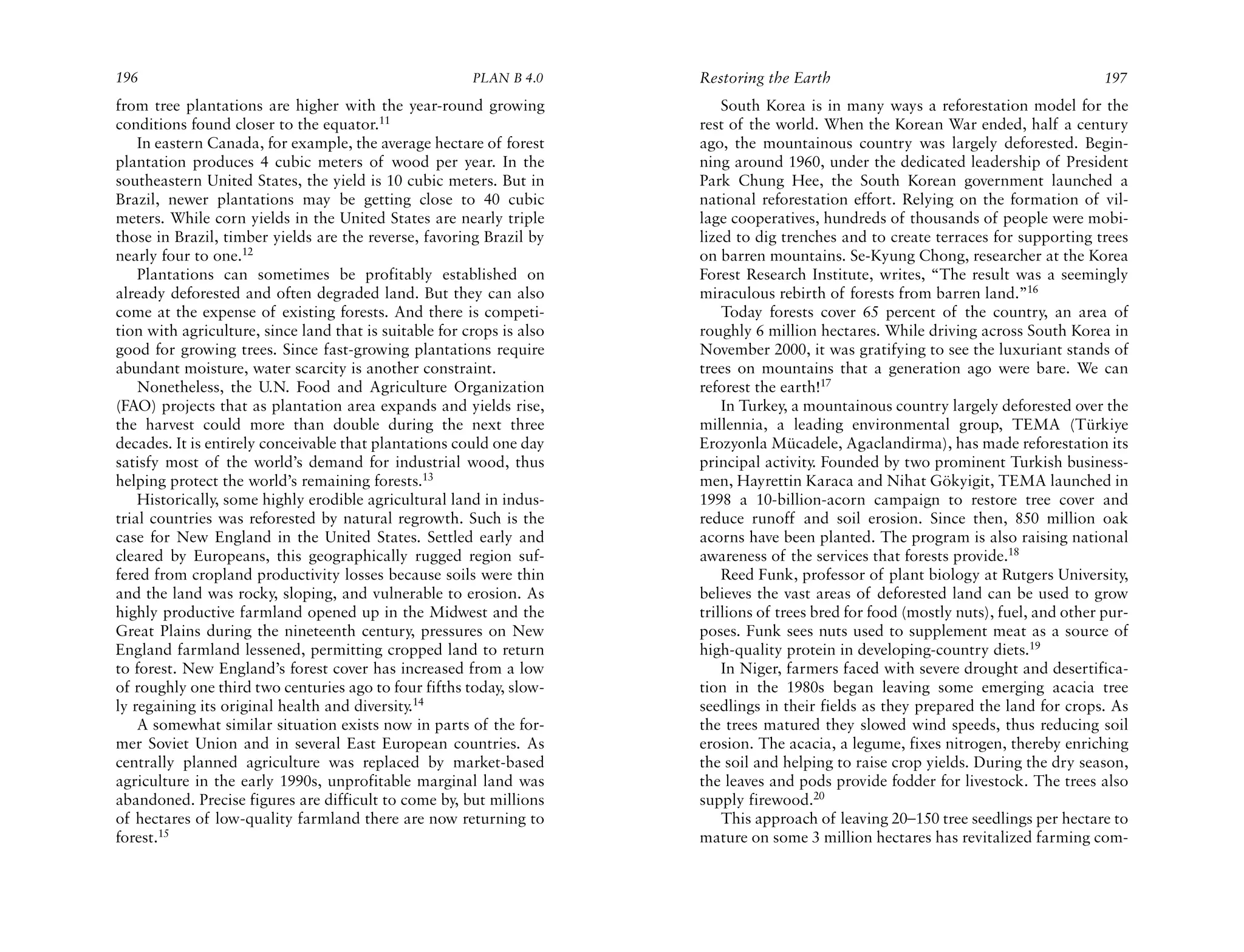 196                                                     PLAN B 4.0     Restoring the Earth                                             197
from tree plantations are higher with the year-round growing               South Korea is in many ways a reforestation model for the
conditions found closer to the equator.11                              rest of the world. When the Korean War ended, half a century
    In eastern Canada, for example, the average hectare of forest      ago, the mountainous country was largely deforested. Begin-
plantation produces 4 cubic meters of wood per year. In the            ning around 1960, under the dedicated leadership of President
southeastern United States, the yield is 10 cubic meters. But in       Park Chung Hee, the South Korean government launched a
Brazil, newer plantations may be getting close to 40 cubic             national reforestation effort. Relying on the formation of vil-
meters. While corn yields in the United States are nearly triple       lage cooperatives, hundreds of thousands of people were mobi-
those in Brazil, timber yields are the reverse, favoring Brazil by     lized to dig trenches and to create terraces for supporting trees
nearly four to one.12                                                  on barren mountains. Se-Kyung Chong, researcher at the Korea
    Plantations can sometimes be profitably established on             Forest Research Institute, writes, “The result was a seemingly
already deforested and often degraded land. But they can also          miraculous rebirth of forests from barren land.”16
come at the expense of existing forests. And there is competi-             Today forests cover 65 percent of the country, an area of
tion with agriculture, since land that is suitable for crops is also   roughly 6 million hectares. While driving across South Korea in
good for growing trees. Since fast-growing plantations require         November 2000, it was gratifying to see the luxuriant stands of
abundant moisture, water scarcity is another constraint.               trees on mountains that a generation ago were bare. We can
    Nonetheless, the U.N. Food and Agriculture Organization            reforest the earth!17
(FAO) projects that as plantation area expands and yields rise,            In Turkey, a mountainous country largely deforested over the
the harvest could more than double during the next three               millennia, a leading environmental group, TEMA (Türkiye
decades. It is entirely conceivable that plantations could one day     Erozyonla Mücadele, Agaclandirma), has made reforestation its
satisfy most of the world’s demand for industrial wood, thus           principal activity. Founded by two prominent Turkish business-
helping protect the world’s remaining forests.13                       men, Hayrettin Karaca and Nihat Gökyigit, TEMA launched in
    Historically, some highly erodible agricultural land in indus-     1998 a 10-billion-acorn campaign to restore tree cover and
trial countries was reforested by natural regrowth. Such is the        reduce runoff and soil erosion. Since then, 850 million oak
case for New England in the United States. Settled early and           acorns have been planted. The program is also raising national
cleared by Europeans, this geographically rugged region suf-           awareness of the services that forests provide.18
fered from cropland productivity losses because soils were thin            Reed Funk, professor of plant biology at Rutgers University,
and the land was rocky, sloping, and vulnerable to erosion. As         believes the vast areas of deforested land can be used to grow
highly productive farmland opened up in the Midwest and the            trillions of trees bred for food (mostly nuts), fuel, and other pur-
Great Plains during the nineteenth century, pressures on New           poses. Funk sees nuts used to supplement meat as a source of
England farmland lessened, permitting cropped land to return           high-quality protein in developing-country diets.19
to forest. New England’s forest cover has increased from a low             In Niger, farmers faced with severe drought and desertifica-
of roughly one third two centuries ago to four fifths today, slow-     tion in the 1980s began leaving some emerging acacia tree
ly regaining its original health and diversity.14                      seedlings in their fields as they prepared the land for crops. As
    A somewhat similar situation exists now in parts of the for-       the trees matured they slowed wind speeds, thus reducing soil
mer Soviet Union and in several East European countries. As            erosion. The acacia, a legume, fixes nitrogen, thereby enriching
centrally planned agriculture was replaced by market-based             the soil and helping to raise crop yields. During the dry season,
agriculture in the early 1990s, unprofitable marginal land was         the leaves and pods provide fodder for livestock. The trees also
abandoned. Precise figures are difficult to come by, but millions      supply firewood.20
of hectares of low-quality farmland there are now returning to             This approach of leaving 20–150 tree seedlings per hectare to
forest.15                                                              mature on some 3 million hectares has revitalized farming com-
 