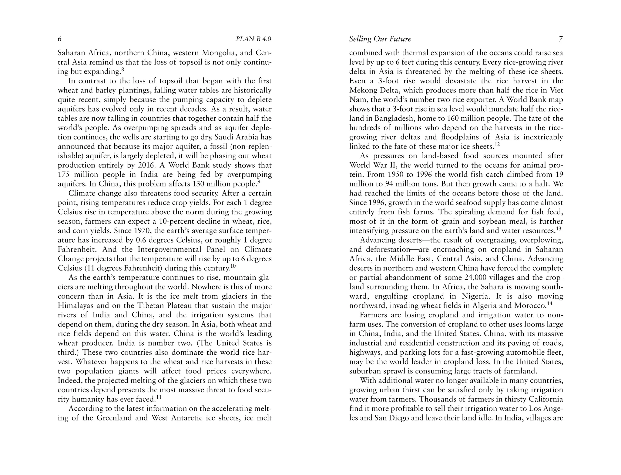 6                                                      PLAN B 4.0     Selling Our Future                                               7
Saharan Africa, northern China, western Mongolia, and Cen-            combined with thermal expansion of the oceans could raise sea
tral Asia remind us that the loss of topsoil is not only continu-     level by up to 6 feet during this century. Every rice-growing river
ing but expanding.8                                                   delta in Asia is threatened by the melting of these ice sheets.
    In contrast to the loss of topsoil that began with the first      Even a 3-foot rise would devastate the rice harvest in the
wheat and barley plantings, falling water tables are historically     Mekong Delta, which produces more than half the rice in Viet
quite recent, simply because the pumping capacity to deplete          Nam, the world’s number two rice exporter. A World Bank map
aquifers has evolved only in recent decades. As a result, water       shows that a 3-foot rise in sea level would inundate half the rice-
tables are now falling in countries that together contain half the    land in Bangladesh, home to 160 million people. The fate of the
world’s people. As overpumping spreads and as aquifer deple-          hundreds of millions who depend on the harvests in the rice-
tion continues, the wells are starting to go dry. Saudi Arabia has    growing river deltas and floodplains of Asia is inextricably
announced that because its major aquifer, a fossil (non-replen-       linked to the fate of these major ice sheets.12
ishable) aquifer, is largely depleted, it will be phasing out wheat       As pressures on land-based food sources mounted after
production entirely by 2016. A World Bank study shows that            World War II, the world turned to the oceans for animal pro-
175 million people in India are being fed by overpumping              tein. From 1950 to 1996 the world fish catch climbed from 19
aquifers. In China, this problem affects 130 million people.9         million to 94 million tons. But then growth came to a halt. We
    Climate change also threatens food security. After a certain      had reached the limits of the oceans before those of the land.
point, rising temperatures reduce crop yields. For each 1 degree      Since 1996, growth in the world seafood supply has come almost
Celsius rise in temperature above the norm during the growing         entirely from fish farms. The spiraling demand for fish feed,
season, farmers can expect a 10-percent decline in wheat, rice,       most of it in the form of grain and soybean meal, is further
and corn yields. Since 1970, the earth’s average surface temper-      intensifying pressure on the earth’s land and water resources.13
ature has increased by 0.6 degrees Celsius, or roughly 1 degree           Advancing deserts—the result of overgrazing, overplowing,
Fahrenheit. And the Intergovernmental Panel on Climate                and deforestation—are encroaching on cropland in Saharan
Change projects that the temperature will rise by up to 6 degrees     Africa, the Middle East, Central Asia, and China. Advancing
Celsius (11 degrees Fahrenheit) during this century.10                deserts in northern and western China have forced the complete
    As the earth’s temperature continues to rise, mountain gla-       or partial abandonment of some 24,000 villages and the crop-
ciers are melting throughout the world. Nowhere is this of more       land surrounding them. In Africa, the Sahara is moving south-
concern than in Asia. It is the ice melt from glaciers in the         ward, engulfing cropland in Nigeria. It is also moving
Himalayas and on the Tibetan Plateau that sustain the major           northward, invading wheat fields in Algeria and Morocco.14
rivers of India and China, and the irrigation systems that                Farmers are losing cropland and irrigation water to non-
depend on them, during the dry season. In Asia, both wheat and        farm uses. The conversion of cropland to other uses looms large
rice fields depend on this water. China is the world’s leading        in China, India, and the United States. China, with its massive
wheat producer. India is number two. (The United States is            industrial and residential construction and its paving of roads,
third.) These two countries also dominate the world rice har-         highways, and parking lots for a fast-growing automobile fleet,
vest. Whatever happens to the wheat and rice harvests in these        may be the world leader in cropland loss. In the United States,
two population giants will affect food prices everywhere.             suburban sprawl is consuming large tracts of farmland.
Indeed, the projected melting of the glaciers on which these two          With additional water no longer available in many countries,
countries depend presents the most massive threat to food secu-       growing urban thirst can be satisfied only by taking irrigation
rity humanity has ever faced.11                                       water from farmers. Thousands of farmers in thirsty California
    According to the latest information on the accelerating melt-     find it more profitable to sell their irrigation water to Los Ange-
ing of the Greenland and West Antarctic ice sheets, ice melt          les and San Diego and leave their land idle. In India, villages are
 