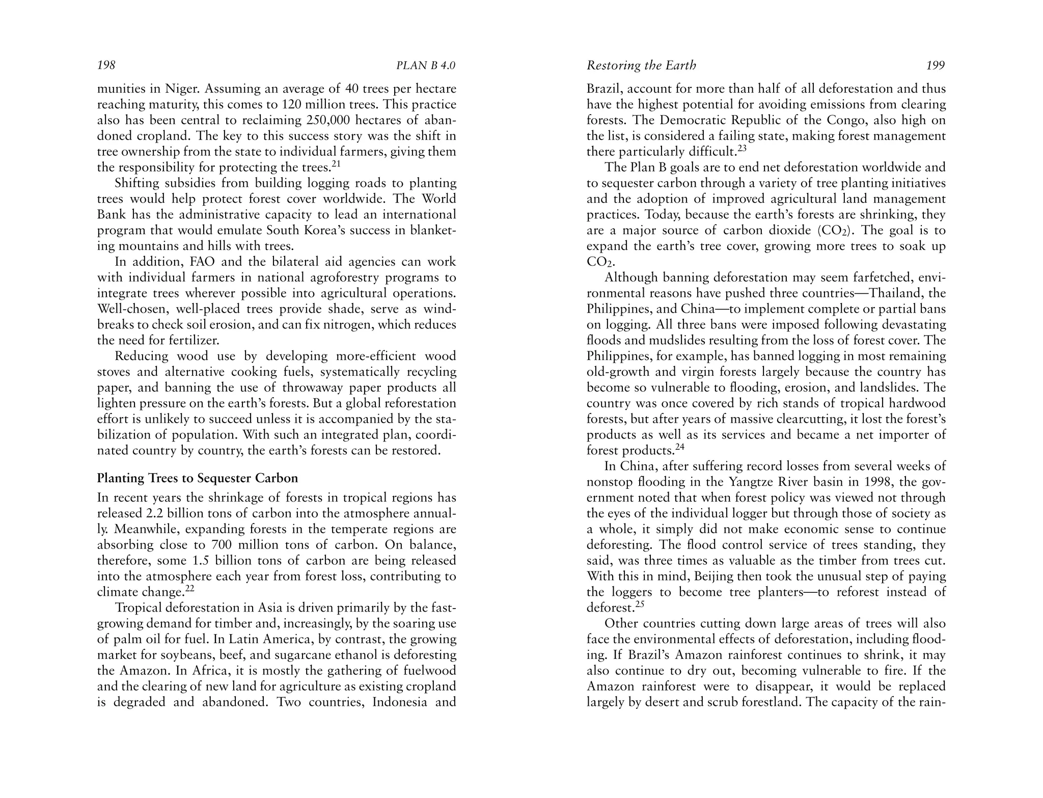 198                                                    PLAN B 4.0     Restoring the Earth                                               199
munities in Niger. Assuming an average of 40 trees per hectare        Brazil, account for more than half of all deforestation and thus
reaching maturity, this comes to 120 million trees. This practice     have the highest potential for avoiding emissions from clearing
also has been central to reclaiming 250,000 hectares of aban-         forests. The Democratic Republic of the Congo, also high on
doned cropland. The key to this success story was the shift in        the list, is considered a failing state, making forest management
tree ownership from the state to individual farmers, giving them      there particularly difficult.23
the responsibility for protecting the trees.21                            The Plan B goals are to end net deforestation worldwide and
    Shifting subsidies from building logging roads to planting        to sequester carbon through a variety of tree planting initiatives
trees would help protect forest cover worldwide. The World            and the adoption of improved agricultural land management
Bank has the administrative capacity to lead an international         practices. Today, because the earth’s forests are shrinking, they
program that would emulate South Korea’s success in blanket-          are a major source of carbon dioxide (CO2). The goal is to
ing mountains and hills with trees.                                   expand the earth’s tree cover, growing more trees to soak up
    In addition, FAO and the bilateral aid agencies can work          CO2.
with individual farmers in national agroforestry programs to              Although banning deforestation may seem farfetched, envi-
integrate trees wherever possible into agricultural operations.       ronmental reasons have pushed three countries—Thailand, the
Well-chosen, well-placed trees provide shade, serve as wind-          Philippines, and China—to implement complete or partial bans
breaks to check soil erosion, and can fix nitrogen, which reduces     on logging. All three bans were imposed following devastating
the need for fertilizer.                                              floods and mudslides resulting from the loss of forest cover. The
    Reducing wood use by developing more-efficient wood               Philippines, for example, has banned logging in most remaining
stoves and alternative cooking fuels, systematically recycling        old-growth and virgin forests largely because the country has
paper, and banning the use of throwaway paper products all            become so vulnerable to flooding, erosion, and landslides. The
lighten pressure on the earth’s forests. But a global reforestation   country was once covered by rich stands of tropical hardwood
effort is unlikely to succeed unless it is accompanied by the sta-    forests, but after years of massive clearcutting, it lost the forest’s
bilization of population. With such an integrated plan, coordi-       products as well as its services and became a net importer of
nated country by country, the earth’s forests can be restored.        forest products.24
                                                                          In China, after suffering record losses from several weeks of
Planting Trees to Sequester Carbon                                    nonstop flooding in the Yangtze River basin in 1998, the gov-
In recent years the shrinkage of forests in tropical regions has      ernment noted that when forest policy was viewed not through
released 2.2 billion tons of carbon into the atmosphere annual-       the eyes of the individual logger but through those of society as
ly. Meanwhile, expanding forests in the temperate regions are         a whole, it simply did not make economic sense to continue
absorbing close to 700 million tons of carbon. On balance,            deforesting. The flood control service of trees standing, they
therefore, some 1.5 billion tons of carbon are being released         said, was three times as valuable as the timber from trees cut.
into the atmosphere each year from forest loss, contributing to       With this in mind, Beijing then took the unusual step of paying
climate change.22                                                     the loggers to become tree planters—to reforest instead of
    Tropical deforestation in Asia is driven primarily by the fast-   deforest.25
growing demand for timber and, increasingly, by the soaring use           Other countries cutting down large areas of trees will also
of palm oil for fuel. In Latin America, by contrast, the growing      face the environmental effects of deforestation, including flood-
market for soybeans, beef, and sugarcane ethanol is deforesting       ing. If Brazil’s Amazon rainforest continues to shrink, it may
the Amazon. In Africa, it is mostly the gathering of fuelwood         also continue to dry out, becoming vulnerable to fire. If the
and the clearing of new land for agriculture as existing cropland     Amazon rainforest were to disappear, it would be replaced
is degraded and abandoned. Two countries, Indonesia and               largely by desert and scrub forestland. The capacity of the rain-
 
