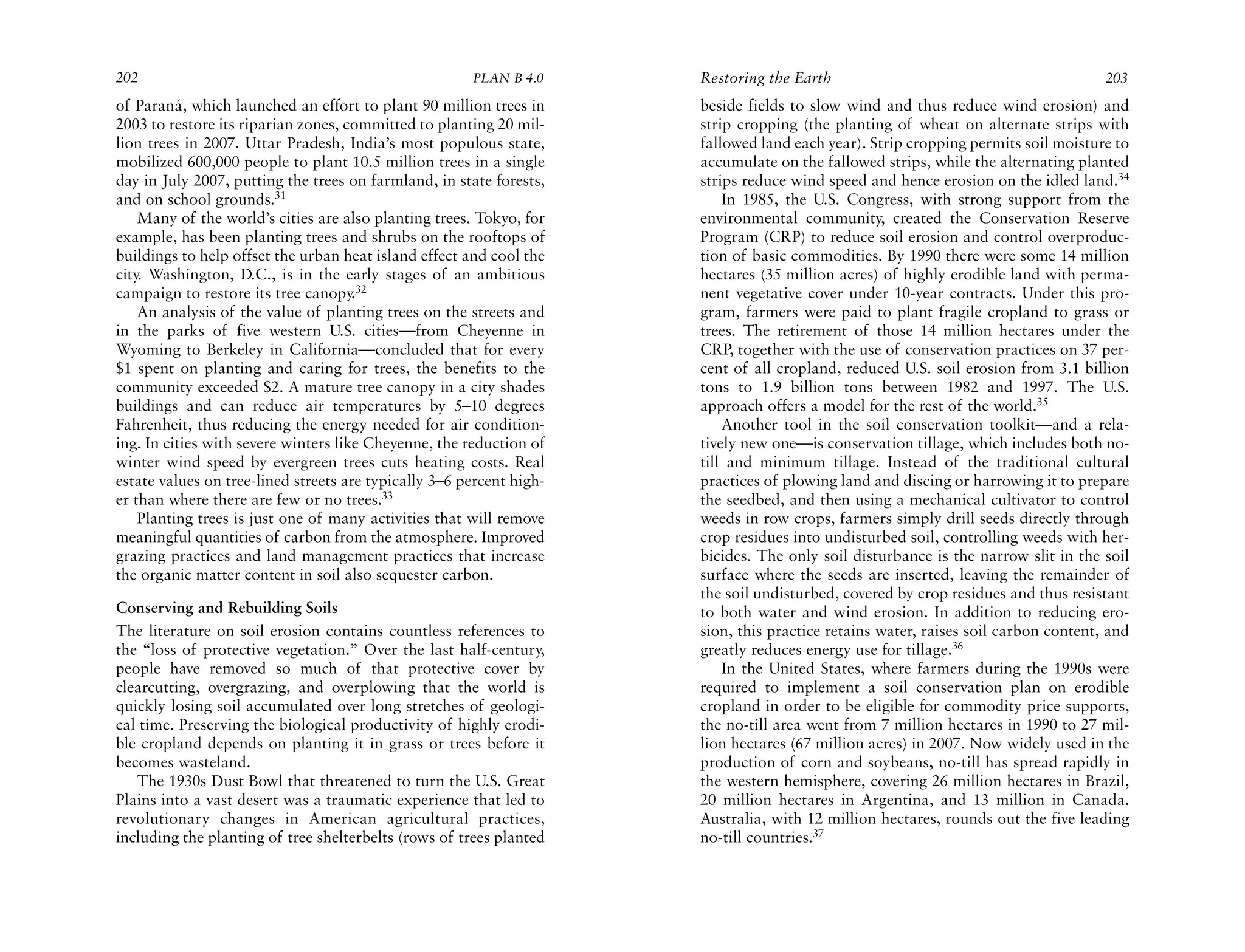 202                                                    PLAN B 4.0     Restoring the Earth                                           203
of Paraná, which launched an effort to plant 90 million trees in      beside fields to slow wind and thus reduce wind erosion) and
2003 to restore its riparian zones, committed to planting 20 mil-     strip cropping (the planting of wheat on alternate strips with
lion trees in 2007. Uttar Pradesh, India’s most populous state,       fallowed land each year). Strip cropping permits soil moisture to
mobilized 600,000 people to plant 10.5 million trees in a single      accumulate on the fallowed strips, while the alternating planted
day in July 2007, putting the trees on farmland, in state forests,    strips reduce wind speed and hence erosion on the idled land.34
and on school grounds.31                                                  In 1985, the U.S. Congress, with strong support from the
    Many of the world’s cities are also planting trees. Tokyo, for    environmental community, created the Conservation Reserve
example, has been planting trees and shrubs on the rooftops of        Program (CRP) to reduce soil erosion and control overproduc-
buildings to help offset the urban heat island effect and cool the    tion of basic commodities. By 1990 there were some 14 million
city. Washington, D.C., is in the early stages of an ambitious        hectares (35 million acres) of highly erodible land with perma-
campaign to restore its tree canopy.32                                nent vegetative cover under 10-year contracts. Under this pro-
    An analysis of the value of planting trees on the streets and     gram, farmers were paid to plant fragile cropland to grass or
in the parks of five western U.S. cities—from Cheyenne in             trees. The retirement of those 14 million hectares under the
Wyoming to Berkeley in California—concluded that for every            CRP, together with the use of conservation practices on 37 per-
$1 spent on planting and caring for trees, the benefits to the        cent of all cropland, reduced U.S. soil erosion from 3.1 billion
community exceeded $2. A mature tree canopy in a city shades          tons to 1.9 billion tons between 1982 and 1997. The U.S.
buildings and can reduce air temperatures by 5–10 degrees             approach offers a model for the rest of the world.35
Fahrenheit, thus reducing the energy needed for air condition-            Another tool in the soil conservation toolkit—and a rela-
ing. In cities with severe winters like Cheyenne, the reduction of    tively new one—is conservation tillage, which includes both no-
winter wind speed by evergreen trees cuts heating costs. Real         till and minimum tillage. Instead of the traditional cultural
estate values on tree-lined streets are typically 3–6 percent high-   practices of plowing land and discing or harrowing it to prepare
er than where there are few or no trees.33                            the seedbed, and then using a mechanical cultivator to control
    Planting trees is just one of many activities that will remove    weeds in row crops, farmers simply drill seeds directly through
meaningful quantities of carbon from the atmosphere. Improved         crop residues into undisturbed soil, controlling weeds with her-
grazing practices and land management practices that increase         bicides. The only soil disturbance is the narrow slit in the soil
the organic matter content in soil also sequester carbon.             surface where the seeds are inserted, leaving the remainder of
                                                                      the soil undisturbed, covered by crop residues and thus resistant
Conserving and Rebuilding Soils                                       to both water and wind erosion. In addition to reducing ero-
The literature on soil erosion contains countless references to       sion, this practice retains water, raises soil carbon content, and
the “loss of protective vegetation.” Over the last half-century,      greatly reduces energy use for tillage.36
people have removed so much of that protective cover by                   In the United States, where farmers during the 1990s were
clearcutting, overgrazing, and overplowing that the world is          required to implement a soil conservation plan on erodible
quickly losing soil accumulated over long stretches of geologi-       cropland in order to be eligible for commodity price supports,
cal time. Preserving the biological productivity of highly erodi-     the no-till area went from 7 million hectares in 1990 to 27 mil-
ble cropland depends on planting it in grass or trees before it       lion hectares (67 million acres) in 2007. Now widely used in the
becomes wasteland.                                                    production of corn and soybeans, no-till has spread rapidly in
   The 1930s Dust Bowl that threatened to turn the U.S. Great         the western hemisphere, covering 26 million hectares in Brazil,
Plains into a vast desert was a traumatic experience that led to      20 million hectares in Argentina, and 13 million in Canada.
revolutionary changes in American agricultural practices,             Australia, with 12 million hectares, rounds out the five leading
including the planting of tree shelterbelts (rows of trees planted    no-till countries.37
 