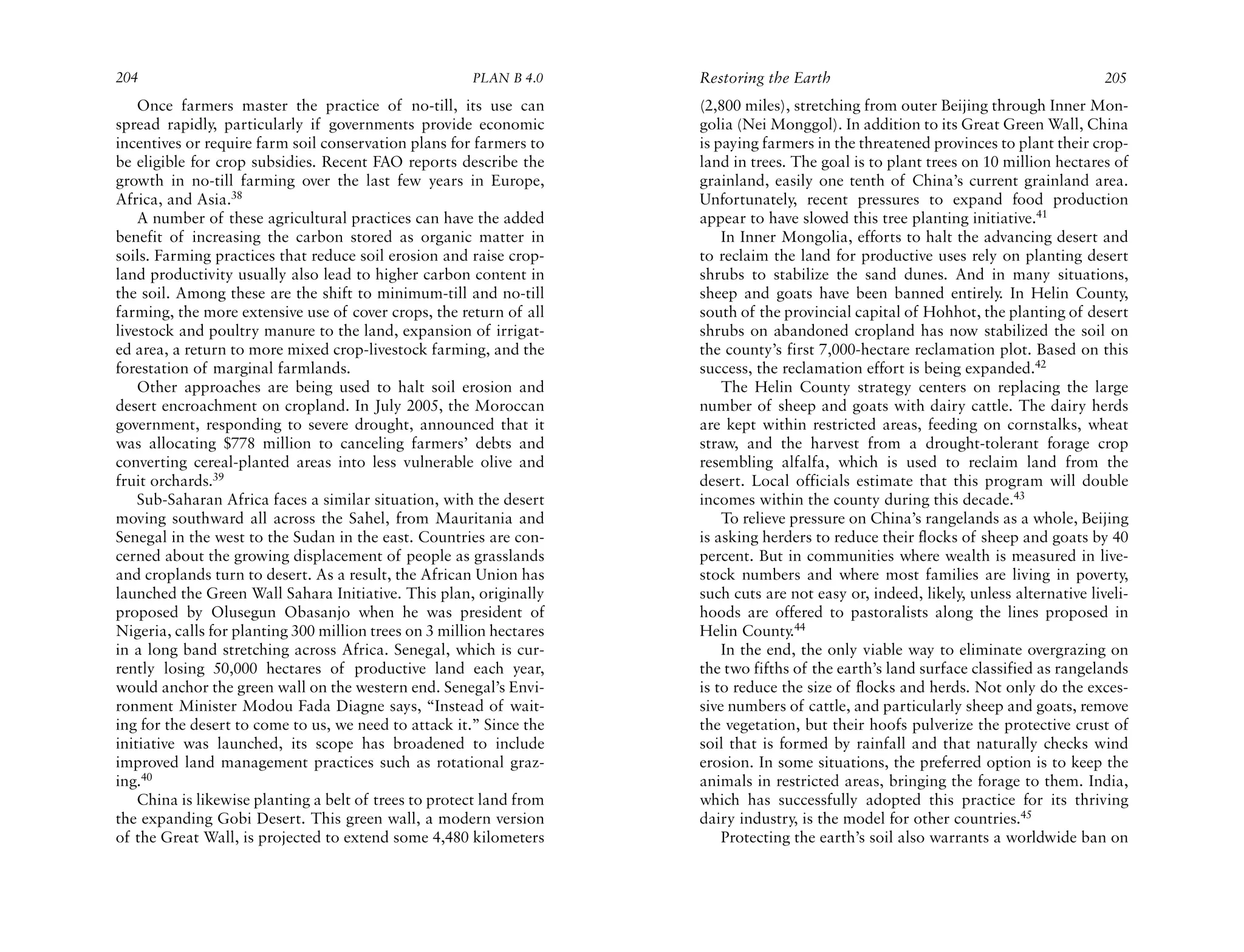 204                                                    PLAN B 4.0     Restoring the Earth                                              205
    Once farmers master the practice of no-till, its use can          (2,800 miles), stretching from outer Beijing through Inner Mon-
spread rapidly, particularly if governments provide economic          golia (Nei Monggol). In addition to its Great Green Wall, China
incentives or require farm soil conservation plans for farmers to     is paying farmers in the threatened provinces to plant their crop-
be eligible for crop subsidies. Recent FAO reports describe the       land in trees. The goal is to plant trees on 10 million hectares of
growth in no-till farming over the last few years in Europe,          grainland, easily one tenth of China’s current grainland area.
Africa, and Asia.38                                                   Unfortunately, recent pressures to expand food production
    A number of these agricultural practices can have the added       appear to have slowed this tree planting initiative.41
benefit of increasing the carbon stored as organic matter in              In Inner Mongolia, efforts to halt the advancing desert and
soils. Farming practices that reduce soil erosion and raise crop-     to reclaim the land for productive uses rely on planting desert
land productivity usually also lead to higher carbon content in       shrubs to stabilize the sand dunes. And in many situations,
the soil. Among these are the shift to minimum-till and no-till       sheep and goats have been banned entirely. In Helin County,
farming, the more extensive use of cover crops, the return of all     south of the provincial capital of Hohhot, the planting of desert
livestock and poultry manure to the land, expansion of irrigat-       shrubs on abandoned cropland has now stabilized the soil on
ed area, a return to more mixed crop-livestock farming, and the       the county’s first 7,000-hectare reclamation plot. Based on this
forestation of marginal farmlands.                                    success, the reclamation effort is being expanded.42
    Other approaches are being used to halt soil erosion and              The Helin County strategy centers on replacing the large
desert encroachment on cropland. In July 2005, the Moroccan           number of sheep and goats with dairy cattle. The dairy herds
government, responding to severe drought, announced that it           are kept within restricted areas, feeding on cornstalks, wheat
was allocating $778 million to canceling farmers’ debts and           straw, and the harvest from a drought-tolerant forage crop
converting cereal-planted areas into less vulnerable olive and        resembling alfalfa, which is used to reclaim land from the
fruit orchards.39                                                     desert. Local officials estimate that this program will double
    Sub-Saharan Africa faces a similar situation, with the desert     incomes within the county during this decade.43
moving southward all across the Sahel, from Mauritania and                To relieve pressure on China’s rangelands as a whole, Beijing
Senegal in the west to the Sudan in the east. Countries are con-      is asking herders to reduce their flocks of sheep and goats by 40
cerned about the growing displacement of people as grasslands         percent. But in communities where wealth is measured in live-
and croplands turn to desert. As a result, the African Union has      stock numbers and where most families are living in poverty,
launched the Green Wall Sahara Initiative. This plan, originally      such cuts are not easy or, indeed, likely, unless alternative liveli-
proposed by Olusegun Obasanjo when he was president of                hoods are offered to pastoralists along the lines proposed in
Nigeria, calls for planting 300 million trees on 3 million hectares   Helin County.44
in a long band stretching across Africa. Senegal, which is cur-           In the end, the only viable way to eliminate overgrazing on
rently losing 50,000 hectares of productive land each year,           the two fifths of the earth’s land surface classified as rangelands
would anchor the green wall on the western end. Senegal’s Envi-       is to reduce the size of flocks and herds. Not only do the exces-
ronment Minister Modou Fada Diagne says, “Instead of wait-            sive numbers of cattle, and particularly sheep and goats, remove
ing for the desert to come to us, we need to attack it.” Since the    the vegetation, but their hoofs pulverize the protective crust of
initiative was launched, its scope has broadened to include           soil that is formed by rainfall and that naturally checks wind
improved land management practices such as rotational graz-           erosion. In some situations, the preferred option is to keep the
ing.40                                                                animals in restricted areas, bringing the forage to them. India,
    China is likewise planting a belt of trees to protect land from   which has successfully adopted this practice for its thriving
the expanding Gobi Desert. This green wall, a modern version          dairy industry, is the model for other countries.45
of the Great Wall, is projected to extend some 4,480 kilometers           Protecting the earth’s soil also warrants a worldwide ban on
 