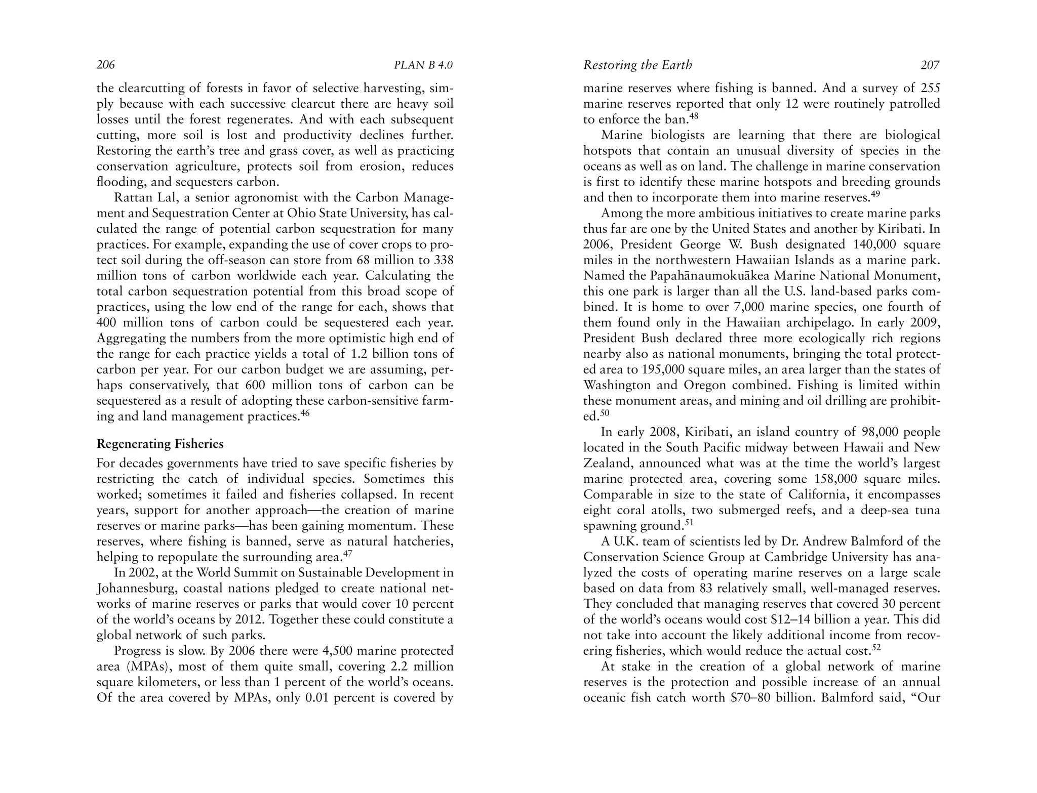 206                                                   PLAN B 4.0     Restoring the Earth                                           207
the clearcutting of forests in favor of selective harvesting, sim-   marine reserves where fishing is banned. And a survey of 255
ply because with each successive clearcut there are heavy soil       marine reserves reported that only 12 were routinely patrolled
losses until the forest regenerates. And with each subsequent        to enforce the ban.48
cutting, more soil is lost and productivity declines further.            Marine biologists are learning that there are biological
Restoring the earth’s tree and grass cover, as well as practicing    hotspots that contain an unusual diversity of species in the
conservation agriculture, protects soil from erosion, reduces        oceans as well as on land. The challenge in marine conservation
flooding, and sequesters carbon.                                     is first to identify these marine hotspots and breeding grounds
   Rattan Lal, a senior agronomist with the Carbon Manage-           and then to incorporate them into marine reserves.49
ment and Sequestration Center at Ohio State University, has cal-         Among the more ambitious initiatives to create marine parks
culated the range of potential carbon sequestration for many         thus far are one by the United States and another by Kiribati. In
practices. For example, expanding the use of cover crops to pro-     2006, President George W. Bush designated 140,000 square
tect soil during the off-season can store from 68 million to 338     miles in the northwestern Hawaiian Islands as a marine park.
million tons of carbon worldwide each year. Calculating the          Named the Papah¯ naumoku¯ kea Marine National Monument,
                                                                                         a         a
total carbon sequestration potential from this broad scope of        this one park is larger than all the U.S. land-based parks com-
practices, using the low end of the range for each, shows that       bined. It is home to over 7,000 marine species, one fourth of
400 million tons of carbon could be sequestered each year.           them found only in the Hawaiian archipelago. In early 2009,
Aggregating the numbers from the more optimistic high end of         President Bush declared three more ecologically rich regions
the range for each practice yields a total of 1.2 billion tons of    nearby also as national monuments, bringing the total protect-
carbon per year. For our carbon budget we are assuming, per-         ed area to 195,000 square miles, an area larger than the states of
haps conservatively, that 600 million tons of carbon can be          Washington and Oregon combined. Fishing is limited within
sequestered as a result of adopting these carbon-sensitive farm-     these monument areas, and mining and oil drilling are prohibit-
ing and land management practices.46                                 ed.50
                                                                         In early 2008, Kiribati, an island country of 98,000 people
Regenerating Fisheries                                               located in the South Pacific midway between Hawaii and New
For decades governments have tried to save specific fisheries by     Zealand, announced what was at the time the world’s largest
restricting the catch of individual species. Sometimes this          marine protected area, covering some 158,000 square miles.
worked; sometimes it failed and fisheries collapsed. In recent       Comparable in size to the state of California, it encompasses
years, support for another approach—the creation of marine           eight coral atolls, two submerged reefs, and a deep-sea tuna
reserves or marine parks—has been gaining momentum. These            spawning ground.51
reserves, where fishing is banned, serve as natural hatcheries,          A U.K. team of scientists led by Dr. Andrew Balmford of the
helping to repopulate the surrounding area.47                        Conservation Science Group at Cambridge University has ana-
   In 2002, at the World Summit on Sustainable Development in        lyzed the costs of operating marine reserves on a large scale
Johannesburg, coastal nations pledged to create national net-        based on data from 83 relatively small, well-managed reserves.
works of marine reserves or parks that would cover 10 percent        They concluded that managing reserves that covered 30 percent
of the world’s oceans by 2012. Together these could constitute a     of the world’s oceans would cost $12–14 billion a year. This did
global network of such parks.                                        not take into account the likely additional income from recov-
   Progress is slow. By 2006 there were 4,500 marine protected       ering fisheries, which would reduce the actual cost.52
area (MPAs), most of them quite small, covering 2.2 million              At stake in the creation of a global network of marine
square kilometers, or less than 1 percent of the world’s oceans.     reserves is the protection and possible increase of an annual
Of the area covered by MPAs, only 0.01 percent is covered by         oceanic fish catch worth $70–80 billion. Balmford said, “Our
 