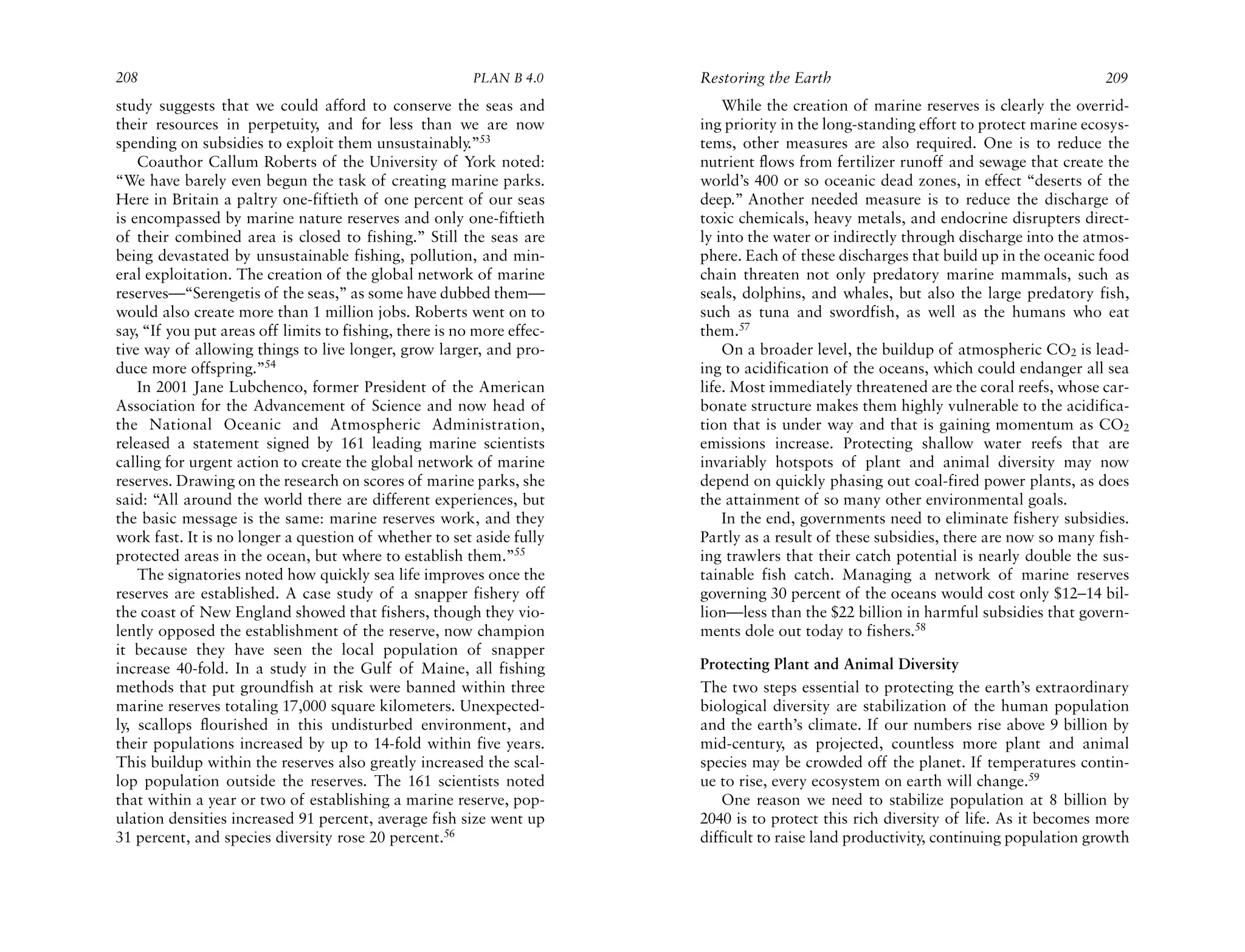 208                                                      PLAN B 4.0     Restoring the Earth                                           209
study suggests that we could afford to conserve the seas and                While the creation of marine reserves is clearly the overrid-
their resources in perpetuity, and for less than we are now             ing priority in the long-standing effort to protect marine ecosys-
spending on subsidies to exploit them unsustainably.”53                 tems, other measures are also required. One is to reduce the
    Coauthor Callum Roberts of the University of York noted:            nutrient flows from fertilizer runoff and sewage that create the
“We have barely even begun the task of creating marine parks.           world’s 400 or so oceanic dead zones, in effect “deserts of the
Here in Britain a paltry one-fiftieth of one percent of our seas        deep.” Another needed measure is to reduce the discharge of
is encompassed by marine nature reserves and only one-fiftieth          toxic chemicals, heavy metals, and endocrine disrupters direct-
of their combined area is closed to fishing.” Still the seas are        ly into the water or indirectly through discharge into the atmos-
being devastated by unsustainable fishing, pollution, and min-          phere. Each of these discharges that build up in the oceanic food
eral exploitation. The creation of the global network of marine         chain threaten not only predatory marine mammals, such as
reserves—“Serengetis of the seas,” as some have dubbed them—            seals, dolphins, and whales, but also the large predatory fish,
would also create more than 1 million jobs. Roberts went on to          such as tuna and swordfish, as well as the humans who eat
say, “If you put areas off limits to fishing, there is no more effec-   them.57
tive way of allowing things to live longer, grow larger, and pro-           On a broader level, the buildup of atmospheric CO2 is lead-
duce more offspring.”54                                                 ing to acidification of the oceans, which could endanger all sea
    In 2001 Jane Lubchenco, former President of the American            life. Most immediately threatened are the coral reefs, whose car-
Association for the Advancement of Science and now head of              bonate structure makes them highly vulnerable to the acidifica-
the National Oceanic and Atmospheric Administration,                    tion that is under way and that is gaining momentum as CO2
released a statement signed by 161 leading marine scientists            emissions increase. Protecting shallow water reefs that are
calling for urgent action to create the global network of marine        invariably hotspots of plant and animal diversity may now
reserves. Drawing on the research on scores of marine parks, she        depend on quickly phasing out coal-fired power plants, as does
said: “All around the world there are different experiences, but        the attainment of so many other environmental goals.
the basic message is the same: marine reserves work, and they               In the end, governments need to eliminate fishery subsidies.
work fast. It is no longer a question of whether to set aside fully     Partly as a result of these subsidies, there are now so many fish-
protected areas in the ocean, but where to establish them.”55           ing trawlers that their catch potential is nearly double the sus-
    The signatories noted how quickly sea life improves once the        tainable fish catch. Managing a network of marine reserves
reserves are established. A case study of a snapper fishery off         governing 30 percent of the oceans would cost only $12–14 bil-
the coast of New England showed that fishers, though they vio-          lion—less than the $22 billion in harmful subsidies that govern-
lently opposed the establishment of the reserve, now champion           ments dole out today to fishers.58
it because they have seen the local population of snapper
increase 40-fold. In a study in the Gulf of Maine, all fishing          Protecting Plant and Animal Diversity
methods that put groundfish at risk were banned within three            The two steps essential to protecting the earth’s extraordinary
marine reserves totaling 17,000 square kilometers. Unexpected-          biological diversity are stabilization of the human population
ly, scallops flourished in this undisturbed environment, and            and the earth’s climate. If our numbers rise above 9 billion by
their populations increased by up to 14-fold within five years.         mid-century, as projected, countless more plant and animal
This buildup within the reserves also greatly increased the scal-       species may be crowded off the planet. If temperatures contin-
lop population outside the reserves. The 161 scientists noted           ue to rise, every ecosystem on earth will change.59
that within a year or two of establishing a marine reserve, pop-            One reason we need to stabilize population at 8 billion by
ulation densities increased 91 percent, average fish size went up       2040 is to protect this rich diversity of life. As it becomes more
31 percent, and species diversity rose 20 percent.56                    difficult to raise land productivity, continuing population growth
 