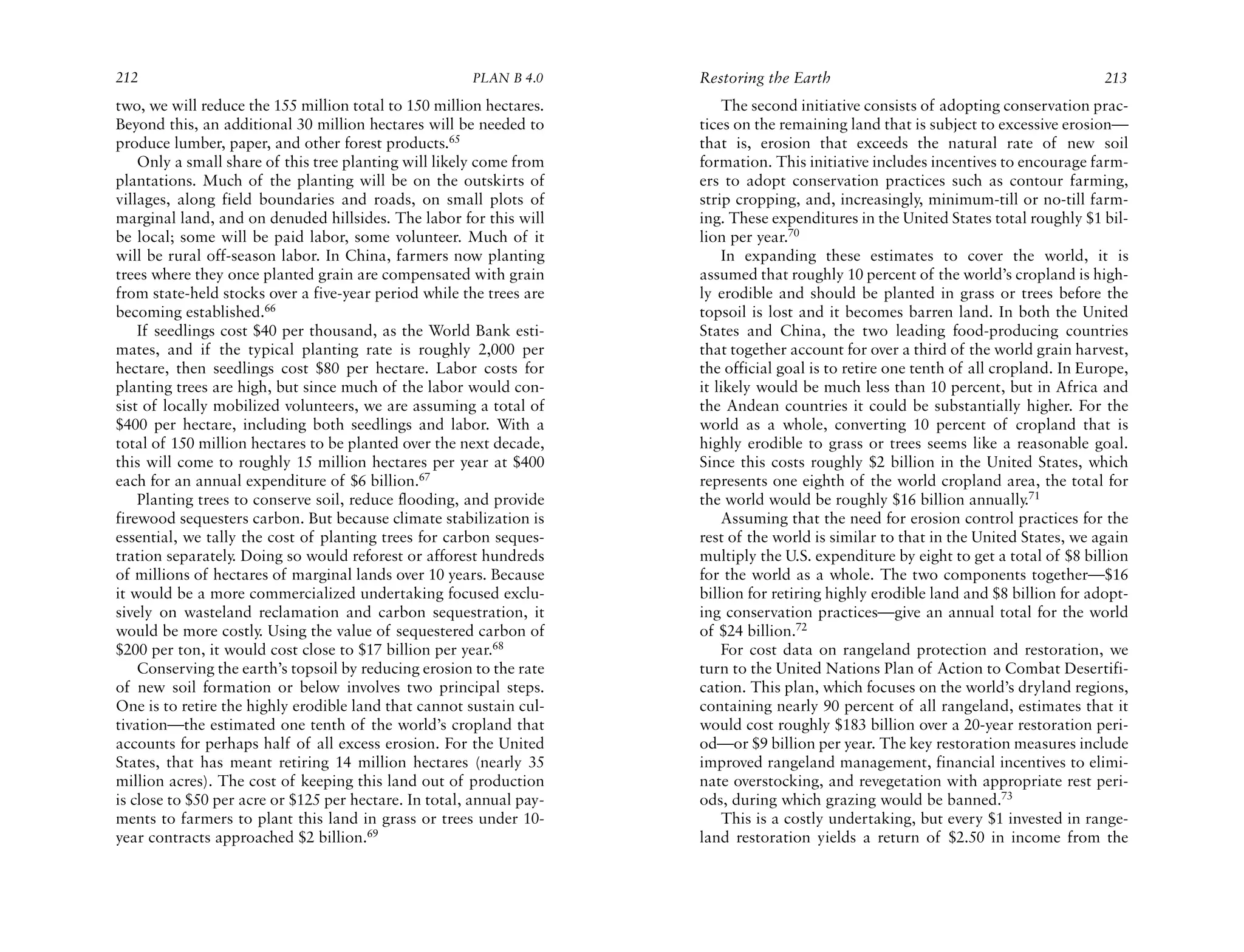 212                                                    PLAN B 4.0     Restoring the Earth                                             213
two, we will reduce the 155 million total to 150 million hectares.        The second initiative consists of adopting conservation prac-
Beyond this, an additional 30 million hectares will be needed to      tices on the remaining land that is subject to excessive erosion—
produce lumber, paper, and other forest products.65                   that is, erosion that exceeds the natural rate of new soil
    Only a small share of this tree planting will likely come from    formation. This initiative includes incentives to encourage farm-
plantations. Much of the planting will be on the outskirts of         ers to adopt conservation practices such as contour farming,
villages, along field boundaries and roads, on small plots of         strip cropping, and, increasingly, minimum-till or no-till farm-
marginal land, and on denuded hillsides. The labor for this will      ing. These expenditures in the United States total roughly $1 bil-
be local; some will be paid labor, some volunteer. Much of it         lion per year.70
will be rural off-season labor. In China, farmers now planting            In expanding these estimates to cover the world, it is
trees where they once planted grain are compensated with grain        assumed that roughly 10 percent of the world’s cropland is high-
from state-held stocks over a five-year period while the trees are    ly erodible and should be planted in grass or trees before the
becoming established.66                                               topsoil is lost and it becomes barren land. In both the United
    If seedlings cost $40 per thousand, as the World Bank esti-       States and China, the two leading food-producing countries
mates, and if the typical planting rate is roughly 2,000 per          that together account for over a third of the world grain harvest,
hectare, then seedlings cost $80 per hectare. Labor costs for         the official goal is to retire one tenth of all cropland. In Europe,
planting trees are high, but since much of the labor would con-       it likely would be much less than 10 percent, but in Africa and
sist of locally mobilized volunteers, we are assuming a total of      the Andean countries it could be substantially higher. For the
$400 per hectare, including both seedlings and labor. With a          world as a whole, converting 10 percent of cropland that is
total of 150 million hectares to be planted over the next decade,     highly erodible to grass or trees seems like a reasonable goal.
this will come to roughly 15 million hectares per year at $400        Since this costs roughly $2 billion in the United States, which
each for an annual expenditure of $6 billion.67                       represents one eighth of the world cropland area, the total for
    Planting trees to conserve soil, reduce flooding, and provide     the world would be roughly $16 billion annually.71
firewood sequesters carbon. But because climate stabilization is          Assuming that the need for erosion control practices for the
essential, we tally the cost of planting trees for carbon seques-     rest of the world is similar to that in the United States, we again
tration separately. Doing so would reforest or afforest hundreds      multiply the U.S. expenditure by eight to get a total of $8 billion
of millions of hectares of marginal lands over 10 years. Because      for the world as a whole. The two components together—$16
it would be a more commercialized undertaking focused exclu-          billion for retiring highly erodible land and $8 billion for adopt-
sively on wasteland reclamation and carbon sequestration, it          ing conservation practices—give an annual total for the world
would be more costly. Using the value of sequestered carbon of        of $24 billion.72
$200 per ton, it would cost close to $17 billion per year.68              For cost data on rangeland protection and restoration, we
    Conserving the earth’s topsoil by reducing erosion to the rate    turn to the United Nations Plan of Action to Combat Desertifi-
of new soil formation or below involves two principal steps.          cation. This plan, which focuses on the world’s dryland regions,
One is to retire the highly erodible land that cannot sustain cul-    containing nearly 90 percent of all rangeland, estimates that it
tivation—the estimated one tenth of the world’s cropland that         would cost roughly $183 billion over a 20-year restoration peri-
accounts for perhaps half of all excess erosion. For the United       od—or $9 billion per year. The key restoration measures include
States, that has meant retiring 14 million hectares (nearly 35        improved rangeland management, financial incentives to elimi-
million acres). The cost of keeping this land out of production       nate overstocking, and revegetation with appropriate rest peri-
is close to $50 per acre or $125 per hectare. In total, annual pay-   ods, during which grazing would be banned.73
ments to farmers to plant this land in grass or trees under 10-           This is a costly undertaking, but every $1 invested in range-
year contracts approached $2 billion.69                               land restoration yields a return of $2.50 in income from the
 