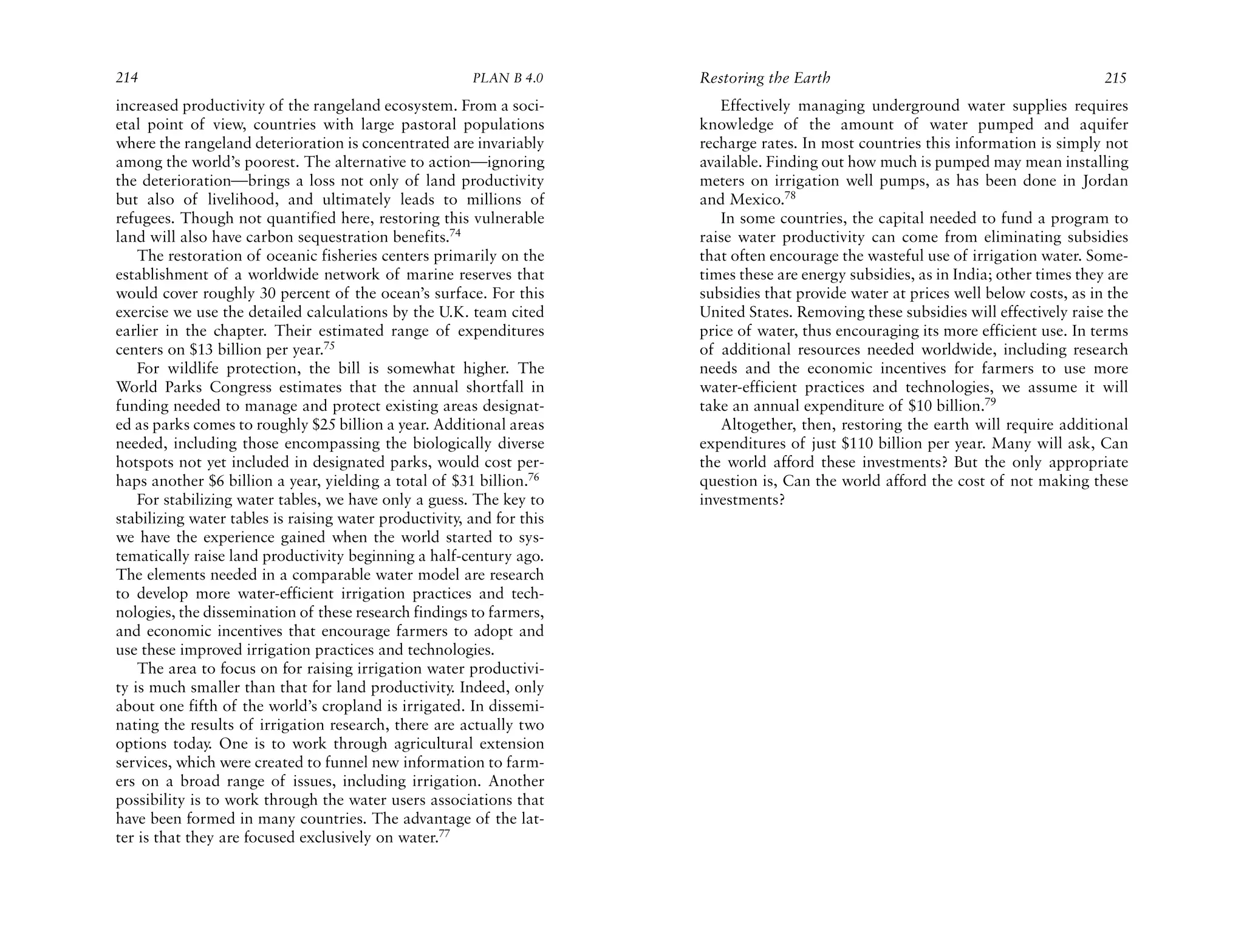 214                                                     PLAN B 4.0     Restoring the Earth                                            215
increased productivity of the rangeland ecosystem. From a soci-           Effectively managing underground water supplies requires
etal point of view, countries with large pastoral populations          knowledge of the amount of water pumped and aquifer
where the rangeland deterioration is concentrated are invariably       recharge rates. In most countries this information is simply not
among the world’s poorest. The alternative to action—ignoring          available. Finding out how much is pumped may mean installing
the deterioration—brings a loss not only of land productivity          meters on irrigation well pumps, as has been done in Jordan
but also of livelihood, and ultimately leads to millions of            and Mexico.78
refugees. Though not quantified here, restoring this vulnerable           In some countries, the capital needed to fund a program to
land will also have carbon sequestration benefits.74                   raise water productivity can come from eliminating subsidies
    The restoration of oceanic fisheries centers primarily on the      that often encourage the wasteful use of irrigation water. Some-
establishment of a worldwide network of marine reserves that           times these are energy subsidies, as in India; other times they are
would cover roughly 30 percent of the ocean’s surface. For this        subsidies that provide water at prices well below costs, as in the
exercise we use the detailed calculations by the U.K. team cited       United States. Removing these subsidies will effectively raise the
earlier in the chapter. Their estimated range of expenditures          price of water, thus encouraging its more efficient use. In terms
centers on $13 billion per year.75                                     of additional resources needed worldwide, including research
    For wildlife protection, the bill is somewhat higher. The          needs and the economic incentives for farmers to use more
World Parks Congress estimates that the annual shortfall in            water-efficient practices and technologies, we assume it will
funding needed to manage and protect existing areas designat-          take an annual expenditure of $10 billion.79
ed as parks comes to roughly $25 billion a year. Additional areas         Altogether, then, restoring the earth will require additional
needed, including those encompassing the biologically diverse          expenditures of just $110 billion per year. Many will ask, Can
hotspots not yet included in designated parks, would cost per-         the world afford these investments? But the only appropriate
haps another $6 billion a year, yielding a total of $31 billion.76     question is, Can the world afford the cost of not making these
    For stabilizing water tables, we have only a guess. The key to     investments?
stabilizing water tables is raising water productivity, and for this
we have the experience gained when the world started to sys-
tematically raise land productivity beginning a half-century ago.
The elements needed in a comparable water model are research
to develop more water-efficient irrigation practices and tech-
nologies, the dissemination of these research findings to farmers,
and economic incentives that encourage farmers to adopt and
use these improved irrigation practices and technologies.
    The area to focus on for raising irrigation water productivi-
ty is much smaller than that for land productivity. Indeed, only
about one fifth of the world’s cropland is irrigated. In dissemi-
nating the results of irrigation research, there are actually two
options today. One is to work through agricultural extension
services, which were created to funnel new information to farm-
ers on a broad range of issues, including irrigation. Another
possibility is to work through the water users associations that
have been formed in many countries. The advantage of the lat-
ter is that they are focused exclusively on water.77
 