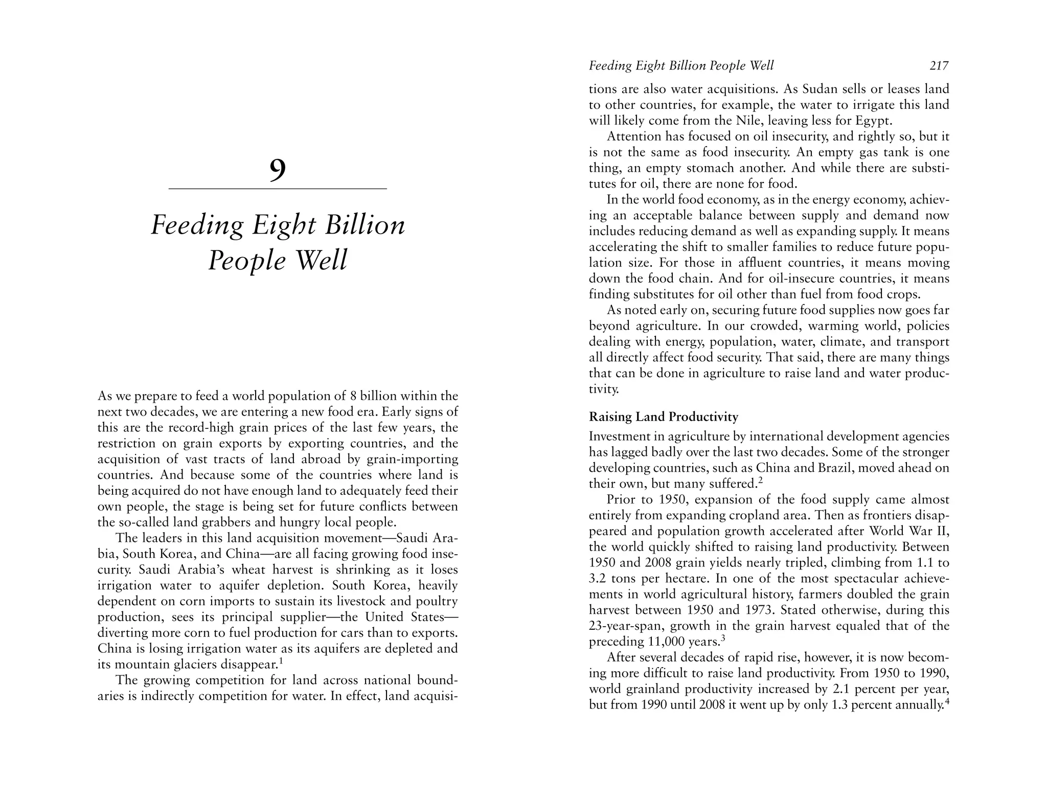 Feeding Eight Billion People Well                              217
                                                                      tions are also water acquisitions. As Sudan sells or leases land
                                                                      to other countries, for example, the water to irrigate this land
                                                                      will likely come from the Nile, leaving less for Egypt.
                                                                          Attention has focused on oil insecurity, and rightly so, but it
                                                                      is not the same as food insecurity. An empty gas tank is one
                               9                                      thing, an empty stomach another. And while there are substi-
                                                                      tutes for oil, there are none for food.
                                                                          In the world food economy, as in the energy economy, achiev-
                                                                      ing an acceptable balance between supply and demand now
         Feeding Eight Billion                                        includes reducing demand as well as expanding supply. It means
                                                                      accelerating the shift to smaller families to reduce future popu-
             People Well                                              lation size. For those in affluent countries, it means moving
                                                                      down the food chain. And for oil-insecure countries, it means
                                                                      finding substitutes for oil other than fuel from food crops.
                                                                          As noted early on, securing future food supplies now goes far
                                                                      beyond agriculture. In our crowded, warming world, policies
                                                                      dealing with energy, population, water, climate, and transport
                                                                      all directly affect food security. That said, there are many things
                                                                      that can be done in agriculture to raise land and water produc-
                                                                      tivity.
As we prepare to feed a world population of 8 billion within the
next two decades, we are entering a new food era. Early signs of      Raising Land Productivity
this are the record-high grain prices of the last few years, the
                                                                      Investment in agriculture by international development agencies
restriction on grain exports by exporting countries, and the
                                                                      has lagged badly over the last two decades. Some of the stronger
acquisition of vast tracts of land abroad by grain-importing
                                                                      developing countries, such as China and Brazil, moved ahead on
countries. And because some of the countries where land is
                                                                      their own, but many suffered.2
being acquired do not have enough land to adequately feed their
                                                                         Prior to 1950, expansion of the food supply came almost
own people, the stage is being set for future conflicts between
                                                                      entirely from expanding cropland area. Then as frontiers disap-
the so-called land grabbers and hungry local people.
                                                                      peared and population growth accelerated after World War II,
    The leaders in this land acquisition movement—Saudi Ara-
                                                                      the world quickly shifted to raising land productivity. Between
bia, South Korea, and China—are all facing growing food inse-
                                                                      1950 and 2008 grain yields nearly tripled, climbing from 1.1 to
curity. Saudi Arabia’s wheat harvest is shrinking as it loses
                                                                      3.2 tons per hectare. In one of the most spectacular achieve-
irrigation water to aquifer depletion. South Korea, heavily
                                                                      ments in world agricultural history, farmers doubled the grain
dependent on corn imports to sustain its livestock and poultry
                                                                      harvest between 1950 and 1973. Stated otherwise, during this
production, sees its principal supplier—the United States—
                                                                      23-year-span, growth in the grain harvest equaled that of the
diverting more corn to fuel production for cars than to exports.
                                                                      preceding 11,000 years.3
China is losing irrigation water as its aquifers are depleted and
                                                                         After several decades of rapid rise, however, it is now becom-
its mountain glaciers disappear.1
                                                                      ing more difficult to raise land productivity From 1950 to 1990,
                                                                                                                   .
    The growing competition for land across national bound-
                                                                      world grainland productivity increased by 2.1 percent per year,
aries is indirectly competition for water. In effect, land acquisi-
                                                                      but from 1990 until 2008 it went up by only 1.3 percent annually.4
 