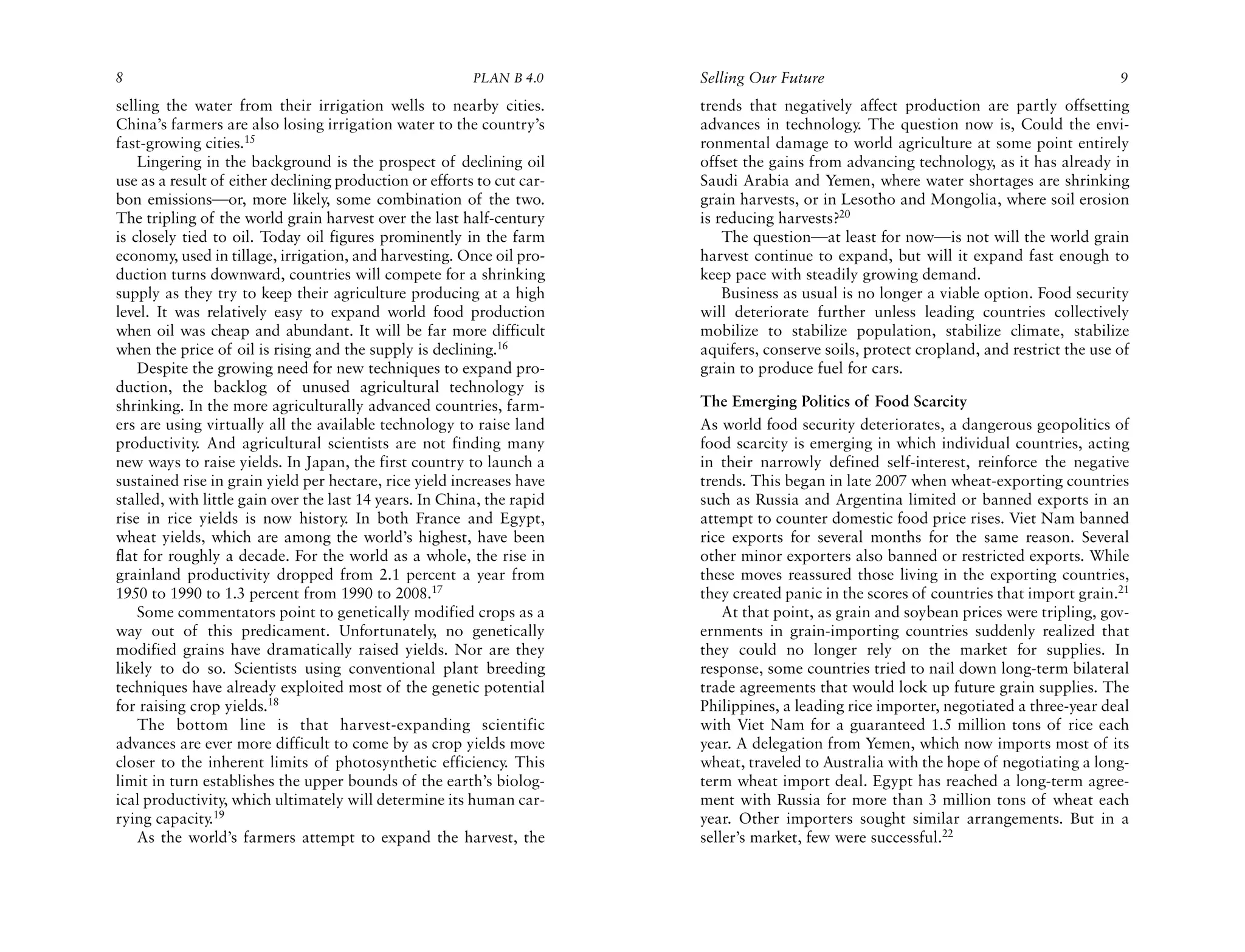 8                                                        PLAN B 4.0     Selling Our Future                                               9
selling the water from their irrigation wells to nearby cities.         trends that negatively affect production are partly offsetting
China’s farmers are also losing irrigation water to the country’s       advances in technology. The question now is, Could the envi-
fast-growing cities.15                                                  ronmental damage to world agriculture at some point entirely
    Lingering in the background is the prospect of declining oil        offset the gains from advancing technology, as it has already in
use as a result of either declining production or efforts to cut car-   Saudi Arabia and Yemen, where water shortages are shrinking
bon emissions—or, more likely, some combination of the two.             grain harvests, or in Lesotho and Mongolia, where soil erosion
The tripling of the world grain harvest over the last half-century      is reducing harvests?20
is closely tied to oil. Today oil figures prominently in the farm           The question—at least for now—is not will the world grain
economy, used in tillage, irrigation, and harvesting. Once oil pro-     harvest continue to expand, but will it expand fast enough to
duction turns downward, countries will compete for a shrinking          keep pace with steadily growing demand.
supply as they try to keep their agriculture producing at a high            Business as usual is no longer a viable option. Food security
level. It was relatively easy to expand world food production           will deteriorate further unless leading countries collectively
when oil was cheap and abundant. It will be far more difficult          mobilize to stabilize population, stabilize climate, stabilize
when the price of oil is rising and the supply is declining.16          aquifers, conserve soils, protect cropland, and restrict the use of
    Despite the growing need for new techniques to expand pro-          grain to produce fuel for cars.
duction, the backlog of unused agricultural technology is
shrinking. In the more agriculturally advanced countries, farm-         The Emerging Politics of Food Scarcity
ers are using virtually all the available technology to raise land      As world food security deteriorates, a dangerous geopolitics of
productivity. And agricultural scientists are not finding many          food scarcity is emerging in which individual countries, acting
new ways to raise yields. In Japan, the first country to launch a       in their narrowly defined self-interest, reinforce the negative
sustained rise in grain yield per hectare, rice yield increases have    trends. This began in late 2007 when wheat-exporting countries
stalled, with little gain over the last 14 years. In China, the rapid   such as Russia and Argentina limited or banned exports in an
rise in rice yields is now history. In both France and Egypt,           attempt to counter domestic food price rises. Viet Nam banned
wheat yields, which are among the world’s highest, have been            rice exports for several months for the same reason. Several
flat for roughly a decade. For the world as a whole, the rise in        other minor exporters also banned or restricted exports. While
grainland productivity dropped from 2.1 percent a year from             these moves reassured those living in the exporting countries,
1950 to 1990 to 1.3 percent from 1990 to 2008.17                        they created panic in the scores of countries that import grain.21
    Some commentators point to genetically modified crops as a              At that point, as grain and soybean prices were tripling, gov-
way out of this predicament. Unfortunately, no genetically              ernments in grain-importing countries suddenly realized that
modified grains have dramatically raised yields. Nor are they           they could no longer rely on the market for supplies. In
likely to do so. Scientists using conventional plant breeding           response, some countries tried to nail down long-term bilateral
techniques have already exploited most of the genetic potential         trade agreements that would lock up future grain supplies. The
for raising crop yields.18                                              Philippines, a leading rice importer, negotiated a three-year deal
    The bottom line is that harvest-expanding scientific                with Viet Nam for a guaranteed 1.5 million tons of rice each
advances are ever more difficult to come by as crop yields move         year. A delegation from Yemen, which now imports most of its
closer to the inherent limits of photosynthetic efficiency. This        wheat, traveled to Australia with the hope of negotiating a long-
limit in turn establishes the upper bounds of the earth’s biolog-       term wheat import deal. Egypt has reached a long-term agree-
ical productivity, which ultimately will determine its human car-       ment with Russia for more than 3 million tons of wheat each
rying capacity.19                                                       year. Other importers sought similar arrangements. But in a
    As the world’s farmers attempt to expand the harvest, the           seller’s market, few were successful.22
 