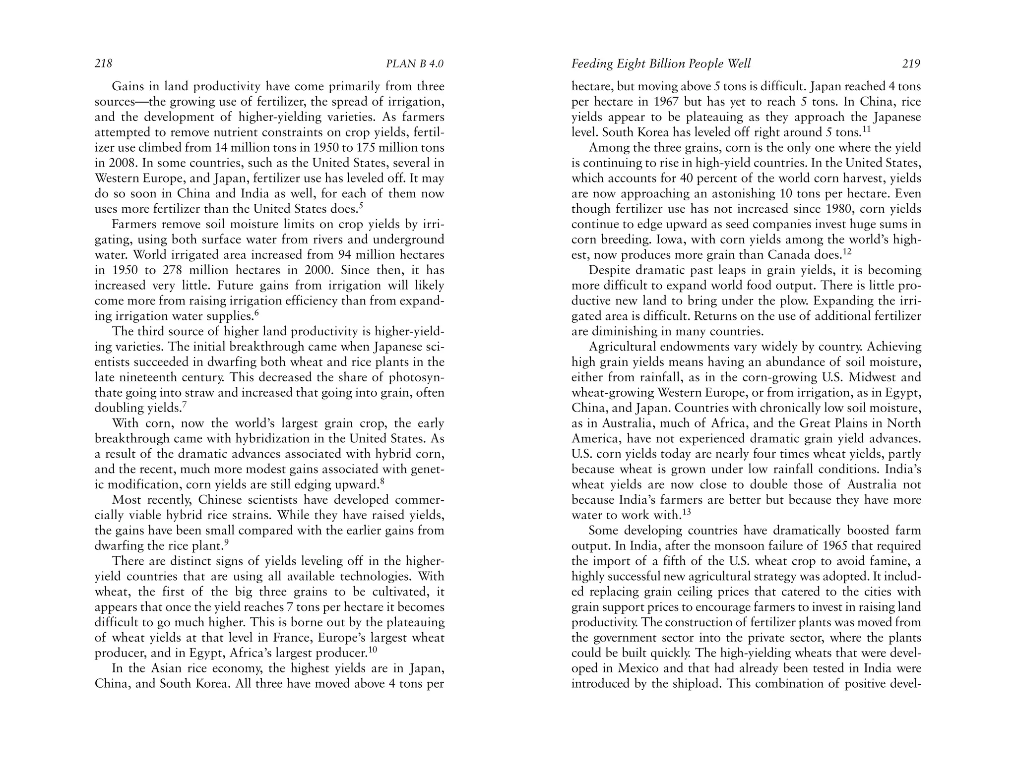218                                                   PLAN B 4.0     Feeding Eight Billion People Well                               219
    Gains in land productivity have come primarily from three        hectare, but moving above 5 tons is difficult. Japan reached 4 tons
sources—the growing use of fertilizer, the spread of irrigation,     per hectare in 1967 but has yet to reach 5 tons. In China, rice
and the development of higher-yielding varieties. As farmers         yields appear to be plateauing as they approach the Japanese
attempted to remove nutrient constraints on crop yields, fertil-     level. South Korea has leveled off right around 5 tons.11
izer use climbed from 14 million tons in 1950 to 175 million tons        Among the three grains, corn is the only one where the yield
in 2008. In some countries, such as the United States, several in    is continuing to rise in high-yield countries. In the United States,
Western Europe, and Japan, fertilizer use has leveled off. It may    which accounts for 40 percent of the world corn harvest, yields
do so soon in China and India as well, for each of them now          are now approaching an astonishing 10 tons per hectare. Even
uses more fertilizer than the United States does.5                   though fertilizer use has not increased since 1980, corn yields
    Farmers remove soil moisture limits on crop yields by irri-      continue to edge upward as seed companies invest huge sums in
gating, using both surface water from rivers and underground         corn breeding. Iowa, with corn yields among the world’s high-
water. World irrigated area increased from 94 million hectares       est, now produces more grain than Canada does.12
in 1950 to 278 million hectares in 2000. Since then, it has              Despite dramatic past leaps in grain yields, it is becoming
increased very little. Future gains from irrigation will likely      more difficult to expand world food output. There is little pro-
come more from raising irrigation efficiency than from expand-       ductive new land to bring under the plow. Expanding the irri-
ing irrigation water supplies.6                                      gated area is difficult. Returns on the use of additional fertilizer
    The third source of higher land productivity is higher-yield-    are diminishing in many countries.
ing varieties. The initial breakthrough came when Japanese sci-          Agricultural endowments vary widely by country. Achieving
entists succeeded in dwarfing both wheat and rice plants in the      high grain yields means having an abundance of soil moisture,
late nineteenth century. This decreased the share of photosyn-       either from rainfall, as in the corn-growing U.S. Midwest and
thate going into straw and increased that going into grain, often    wheat-growing Western Europe, or from irrigation, as in Egypt,
doubling yields.7                                                    China, and Japan. Countries with chronically low soil moisture,
    With corn, now the world’s largest grain crop, the early         as in Australia, much of Africa, and the Great Plains in North
breakthrough came with hybridization in the United States. As        America, have not experienced dramatic grain yield advances.
a result of the dramatic advances associated with hybrid corn,       U.S. corn yields today are nearly four times wheat yields, partly
and the recent, much more modest gains associated with genet-        because wheat is grown under low rainfall conditions. India’s
ic modification, corn yields are still edging upward.8               wheat yields are now close to double those of Australia not
    Most recently, Chinese scientists have developed commer-         because India’s farmers are better but because they have more
cially viable hybrid rice strains. While they have raised yields,    water to work with.13
the gains have been small compared with the earlier gains from           Some developing countries have dramatically boosted farm
dwarfing the rice plant.9                                            output. In India, after the monsoon failure of 1965 that required
    There are distinct signs of yields leveling off in the higher-   the import of a fifth of the U.S. wheat crop to avoid famine, a
yield countries that are using all available technologies. With      highly successful new agricultural strategy was adopted. It includ-
wheat, the first of the big three grains to be cultivated, it        ed replacing grain ceiling prices that catered to the cities with
appears that once the yield reaches 7 tons per hectare it becomes    grain support prices to encourage farmers to invest in raising land
difficult to go much higher. This is borne out by the plateauing     productivity The construction of fertilizer plants was moved from
                                                                                 .
of wheat yields at that level in France, Europe’s largest wheat      the government sector into the private sector, where the plants
producer, and in Egypt, Africa’s largest producer.10                 could be built quickly The high-yielding wheats that were devel-
                                                                                            .
    In the Asian rice economy, the highest yields are in Japan,      oped in Mexico and that had already been tested in India were
China, and South Korea. All three have moved above 4 tons per        introduced by the shipload. This combination of positive devel-
 