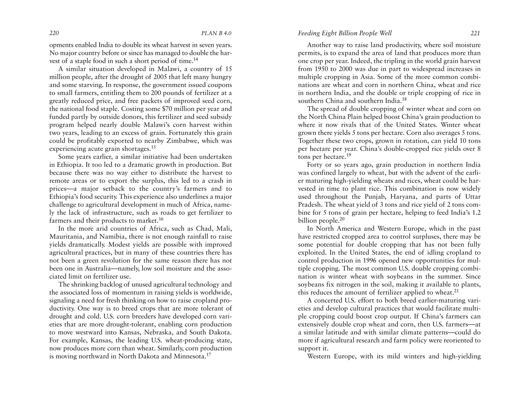 220                                                   PLAN B 4.0    Feeding Eight Billion People Well                             221
opments enabled India to double its wheat harvest in seven years.       Another way to raise land productivity, where soil moisture
No major country before or since has managed to double the har-     permits, is to expand the area of land that produces more than
vest of a staple food in such a short period of time.14             one crop per year. Indeed, the tripling in the world grain harvest
    A similar situation developed in Malawi, a country of 15        from 1950 to 2000 was due in part to widespread increases in
million people, after the drought of 2005 that left many hungry     multiple cropping in Asia. Some of the more common combi-
and some starving. In response, the government issued coupons       nations are wheat and corn in northern China, wheat and rice
to small farmers, entitling them to 200 pounds of fertilizer at a   in northern India, and the double or triple cropping of rice in
greatly reduced price, and free packets of improved seed corn,      southern China and southern India.18
the national food staple. Costing some $70 million per year and         The spread of double cropping of winter wheat and corn on
funded partly by outside donors, this fertilizer and seed subsidy   the North China Plain helped boost China’s grain production to
program helped nearly double Malawi’s corn harvest within           where it now rivals that of the United States. Winter wheat
two years, leading to an excess of grain. Fortunately this grain    grown there yields 5 tons per hectare. Corn also averages 5 tons.
could be profitably exported to nearby Zimbabwe, which was          Together these two crops, grown in rotation, can yield 10 tons
experiencing acute grain shortages.15                               per hectare per year. China’s double-cropped rice yields over 8
    Some years earlier, a similar initiative had been undertaken    tons per hectare.19
in Ethiopia. It too led to a dramatic growth in production. But         Forty or so years ago, grain production in northern India
because there was no way either to distribute the harvest to        was confined largely to wheat, but with the advent of the earli-
remote areas or to export the surplus, this led to a crash in       er maturing high-yielding wheats and rices, wheat could be har-
prices—a major setback to the country’s farmers and to              vested in time to plant rice. This combination is now widely
Ethiopia’s food security. This experience also underlines a major   used throughout the Punjab, Haryana, and parts of Uttar
challenge to agricultural development in much of Africa, name-      Pradesh. The wheat yield of 3 tons and rice yield of 2 tons com-
ly the lack of infrastructure, such as roads to get fertilizer to   bine for 5 tons of grain per hectare, helping to feed India’s 1.2
farmers and their products to market.16                             billion people.20
    In the more arid countries of Africa, such as Chad, Mali,           In North America and Western Europe, which in the past
Mauritania, and Namibia, there is not enough rainfall to raise      have restricted cropped area to control surpluses, there may be
yields dramatically. Modest yields are possible with improved       some potential for double cropping that has not been fully
agricultural practices, but in many of these countries there has    exploited. In the United States, the end of idling cropland to
not been a green revolution for the same reason there has not       control production in 1996 opened new opportunities for mul-
been one in Australia—namely, low soil moisture and the asso-       tiple cropping. The most common U.S. double cropping combi-
ciated limit on fertilizer use.                                     nation is winter wheat with soybeans in the summer. Since
    The shrinking backlog of unused agricultural technology and     soybeans fix nitrogen in the soil, making it available to plants,
the associated loss of momentum in raising yields is worldwide,     this reduces the amount of fertilizer applied to wheat.21
signaling a need for fresh thinking on how to raise cropland pro-       A concerted U.S. effort to both breed earlier-maturing vari-
ductivity. One way is to breed crops that are more tolerant of      eties and develop cultural practices that would facilitate multi-
drought and cold. U.S. corn breeders have developed corn vari-      ple cropping could boost crop output. If China’s farmers can
eties that are more drought-tolerant, enabling corn production      extensively double crop wheat and corn, then U.S. farmers—at
to move westward into Kansas, Nebraska, and South Dakota.           a similar latitude and with similar climate patterns—could do
For example, Kansas, the leading U.S. wheat-producing state,        more if agricultural research and farm policy were reoriented to
now produces more corn than wheat. Similarly, corn production       support it.
is moving northward in North Dakota and Minnesota.17                    Western Europe, with its mild winters and high-yielding
 