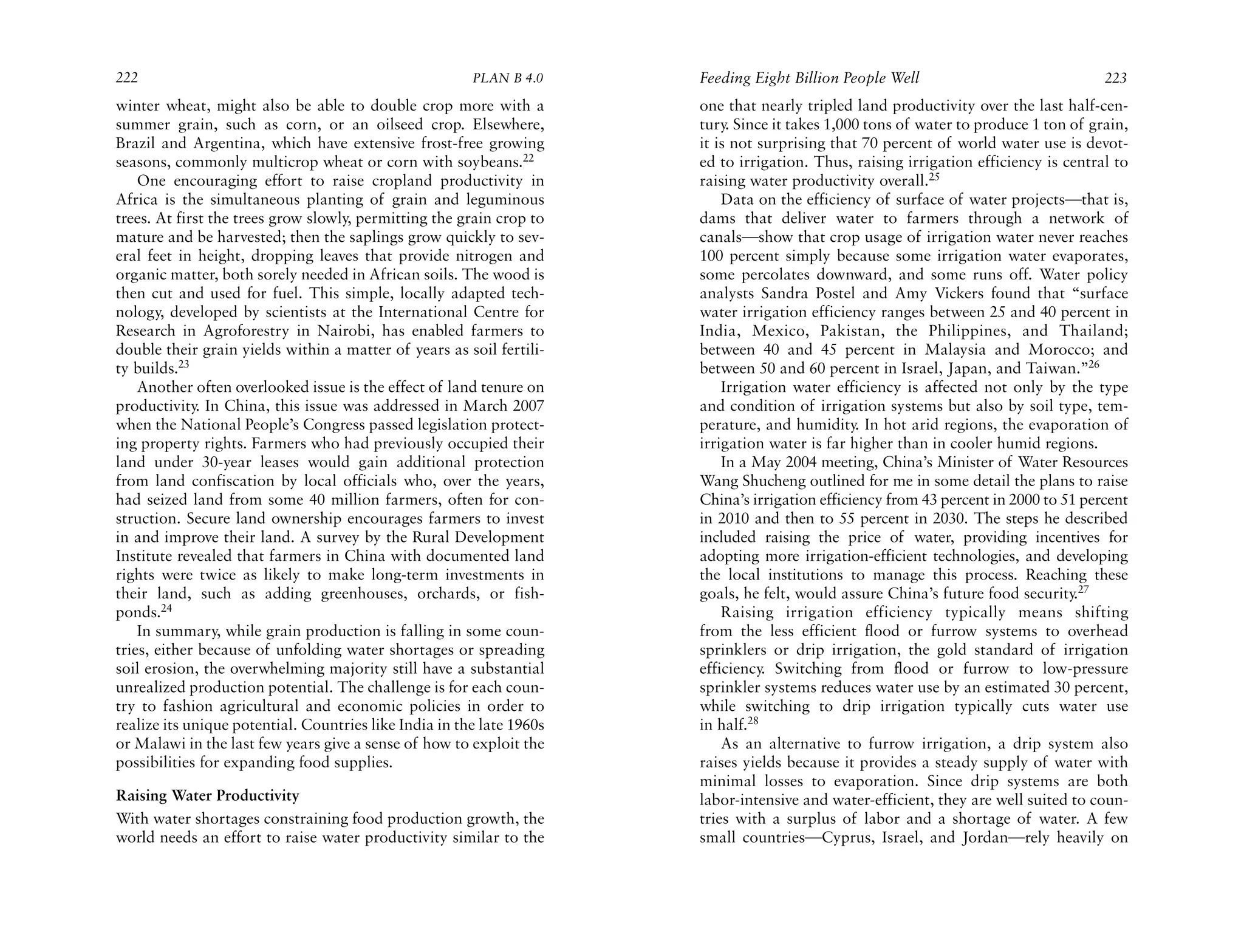 222                                                     PLAN B 4.0     Feeding Eight Billion People Well                              223
winter wheat, might also be able to double crop more with a            one that nearly tripled land productivity over the last half-cen-
summer grain, such as corn, or an oilseed crop. Elsewhere,             tury. Since it takes 1,000 tons of water to produce 1 ton of grain,
Brazil and Argentina, which have extensive frost-free growing          it is not surprising that 70 percent of world water use is devot-
seasons, commonly multicrop wheat or corn with soybeans.22             ed to irrigation. Thus, raising irrigation efficiency is central to
    One encouraging effort to raise cropland productivity in           raising water productivity overall.25
Africa is the simultaneous planting of grain and leguminous                Data on the efficiency of surface of water projects—that is,
trees. At first the trees grow slowly, permitting the grain crop to    dams that deliver water to farmers through a network of
mature and be harvested; then the saplings grow quickly to sev-        canals—show that crop usage of irrigation water never reaches
eral feet in height, dropping leaves that provide nitrogen and         100 percent simply because some irrigation water evaporates,
organic matter, both sorely needed in African soils. The wood is       some percolates downward, and some runs off. Water policy
then cut and used for fuel. This simple, locally adapted tech-         analysts Sandra Postel and Amy Vickers found that “surface
nology, developed by scientists at the International Centre for        water irrigation efficiency ranges between 25 and 40 percent in
Research in Agroforestry in Nairobi, has enabled farmers to            India, Mexico, Pakistan, the Philippines, and Thailand;
double their grain yields within a matter of years as soil fertili-    between 40 and 45 percent in Malaysia and Morocco; and
ty builds.23                                                           between 50 and 60 percent in Israel, Japan, and Taiwan.”26
    Another often overlooked issue is the effect of land tenure on         Irrigation water efficiency is affected not only by the type
productivity. In China, this issue was addressed in March 2007         and condition of irrigation systems but also by soil type, tem-
when the National People’s Congress passed legislation protect-        perature, and humidity. In hot arid regions, the evaporation of
ing property rights. Farmers who had previously occupied their         irrigation water is far higher than in cooler humid regions.
land under 30-year leases would gain additional protection                 In a May 2004 meeting, China’s Minister of Water Resources
from land confiscation by local officials who, over the years,         Wang Shucheng outlined for me in some detail the plans to raise
had seized land from some 40 million farmers, often for con-           China’s irrigation efficiency from 43 percent in 2000 to 51 percent
struction. Secure land ownership encourages farmers to invest          in 2010 and then to 55 percent in 2030. The steps he described
in and improve their land. A survey by the Rural Development           included raising the price of water, providing incentives for
Institute revealed that farmers in China with documented land          adopting more irrigation-efficient technologies, and developing
rights were twice as likely to make long-term investments in           the local institutions to manage this process. Reaching these
their land, such as adding greenhouses, orchards, or fish-             goals, he felt, would assure China’s future food security.27
ponds.24                                                                   Raising irrigation efficiency typically means shifting
    In summary, while grain production is falling in some coun-        from the less efficient flood or furrow systems to overhead
tries, either because of unfolding water shortages or spreading        sprinklers or drip irrigation, the gold standard of irrigation
soil erosion, the overwhelming majority still have a substantial       efficiency. Switching from flood or furrow to low-pressure
unrealized production potential. The challenge is for each coun-       sprinkler systems reduces water use by an estimated 30 percent,
try to fashion agricultural and economic policies in order to          while switching to drip irrigation typically cuts water use
realize its unique potential. Countries like India in the late 1960s   in half.28
or Malawi in the last few years give a sense of how to exploit the         As an alternative to furrow irrigation, a drip system also
possibilities for expanding food supplies.                             raises yields because it provides a steady supply of water with
                                                                       minimal losses to evaporation. Since drip systems are both
Raising Water Productivity                                             labor-intensive and water-efficient, they are well suited to coun-
With water shortages constraining food production growth, the          tries with a surplus of labor and a shortage of water. A few
world needs an effort to raise water productivity similar to the       small countries—Cyprus, Israel, and Jordan—rely heavily on
 